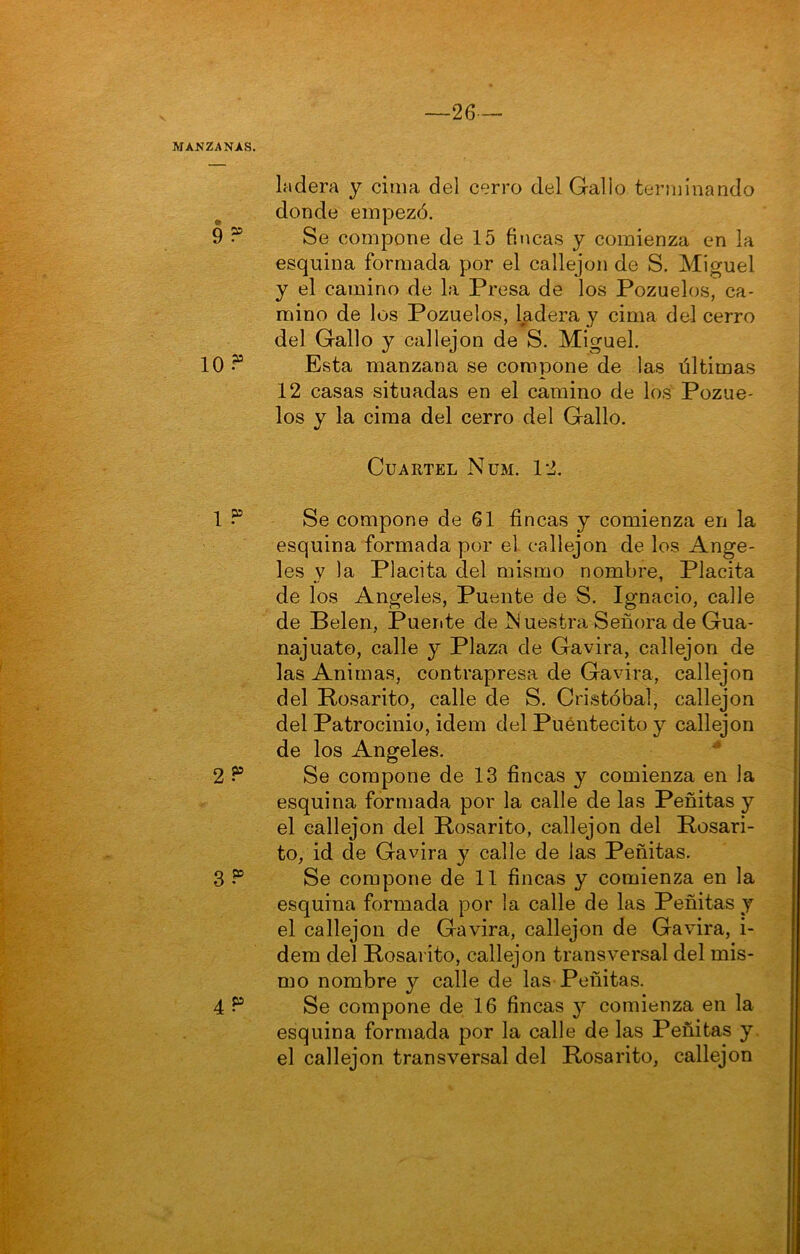 9 10? 1 ? 2 ? 3 ? 4? -26- ladera y cima del cerro del Galio terminando donde empezó. Se compone de 15 fincas y comienza en la esquina formada por el callejón de S. Miguel y el camino de la Presa de los Pozuelos, ca- mino de los Pozuelos, ladera y cima del cerro del Gallo y callejón de S. Miguel. Esta manzana se compone de las últimas 12 casas situadas en el camino de los Pozue- los y la cima del cerro del Gallo. Cuartel Nüm. 12. Se compone de 61 fincas y comienza en la esquina formada por el callejón de los Ange- les y la Placita del mismo nombre, Placita de los Angeles, Puente de S. Ignacio, calle de Pelen, Puerite de Nuestra Señora de Gua- najuato, calle y Plaza de Gavira, callejón de las Animas, contrapresa de Gavira, callejón del Rosarito, calle de S. Cristóbal, callejón del Patrocinio, idem del Puéntecito y callejón de los Angeles. * Se compone de 13 fincas y comienza en la esquina formada por la calle de las Peñitas y el callejón del Posarito, callejón del Posari- to, id de Gavira y calle de las Peñitas. Se compone de 11 fincas y comienza en la esquina formada por la calle de las Peñitas y el callejón de Gavira, callejón de Gavira, i- dem del Posarito, callejón transversal del mis- mo nombre y calle de las-Peñitas. Se compone de 16 fincas y comienza en la esquina formada por la calle de las Peñitas y. el callejón transversal del Posarito, callejón