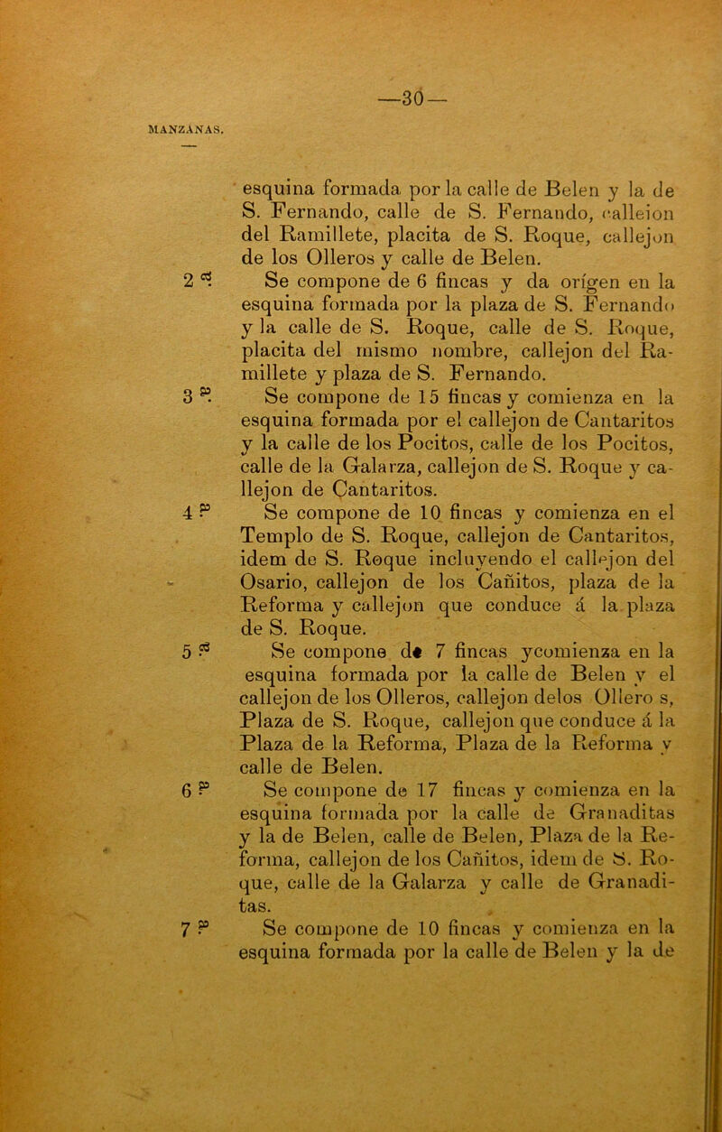 —3Ó esquina formada por la calle de Belen y la de S. Fernando, calle de S. Fernando, calleion del Ramillete, placita de S. Roque, callejón de los Olleros y calle de Belen. 2 Se compone de 6 fincas y da origen en la esquina formada por la plaza de S. Fernando y la calle de S. Roque, calle de S. Roque, placita del mismo nombre, callejón del Ra- millete y plaza de S. Fernando. 3 Se compone de 15 fincas y comienza en la esquina formada por el callejón de Cantaritos y la calle de los Pocitos, calle de los Pocitos, calle de la Galarza, callejón de S. Roque y ca- llejón de Qantaritos. 4 5“ Se compone de 10 fincas y comienza en el Templo de S. Roque, callejón de Cantaritos, Ídem de S. Roque incluyendo el callejón del Osario, callejón de los Cañitos, plaza de la Reforma y callejón que conduce á la plaza de S. Roque. 5 ^ Se compone dt 7 fincas ycomienza en la esquina formada por la calle de Belen y el callejón de los Olleros, callejón délos Ollero s, Plaza de S. Roque, callejón que conduce á la Plaza de la Reforma, Plaza de la Reforma y calle de Belen. 6 ^ Se compone de 17 fincas y comienza en la esquina formada por la Calle de Ora naditas y la de Belen, calle de Belen, Plaza de la Re- forma, callejón de los Cañitos, Ídem de y. Ro- que, calle de la Galarza y calle de Granadi- tas. 7 Se compone de 10 fincas y comienza en la esquina formada por la calle de Belen y la de