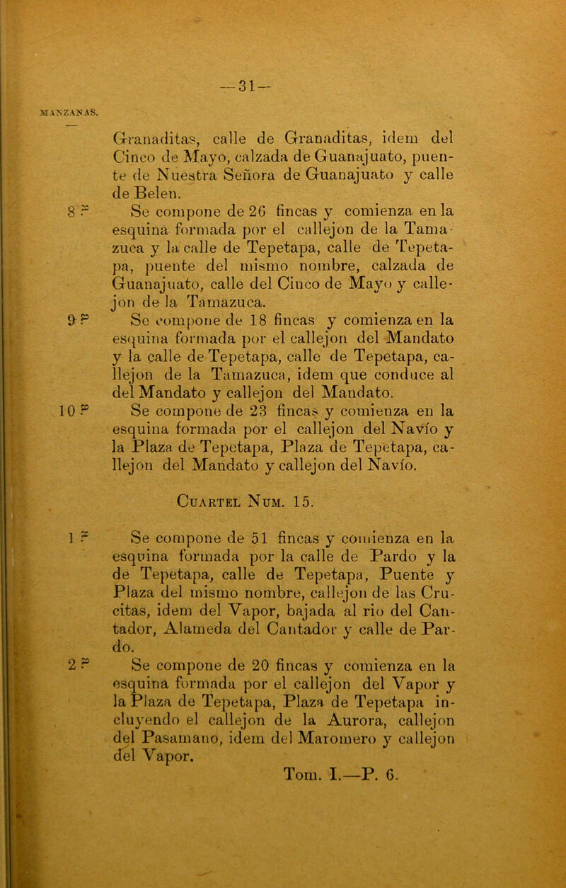 MANZA>IAS. Granaditas, calle de Granaditas, ídem del Cinco de Mayo, calzada de Guanajuato, puen- te de Nuestra Señora de Guanajuato y calle de Belen. 8 Se compone de 26 fincas y comienza en la esquina formada por el callejón de la Tama- zuca y la calle de Tepetapa, calle de Tepeta- pa, puente del mismo nombre, calzada de Guanajuato, calle del Cinco de Mayo y calle- jón de la Tamazuca. Se compone de 18 fincas y comienza en la esquina formada por el callejón del Mandato y la calle de Tepetapa, calle de Tepetapa, ca- llejon de la Tamazuca, Ídem que conduce al del Mandato y callejón del Mandato. 10 ? Se compone de 23 fincas y comienza en la esquina formada por el callejón del Navio y la Plaza de Tepetapa, Plaza de Tepetapa, ca- llejón del Mandato y callejón del Navio. Cuartel Num. 15. 1 ? Se compone de 51 fincas y comienza en la esquina formada por la calle de Pardo y la de Tepetapa, calle de Tepetapa, Puente y Plaza del mismo nombre, callejón de las Cru- citas, Ídem del Vapor, bajada al rio del Can- tador, Alameda del Cantador y calle de Par- do. 2 Se compone de 20 fincas y comienza en la esí^ina formada por el callejón del Vapor y la Plaza de Tepetapa, Plaza de Tepetapa in- cluyendo el callejón de la Aurora, callejón del Pasamano, idem del Maromero y callejón del Vapor. Torn. I.—P. G.