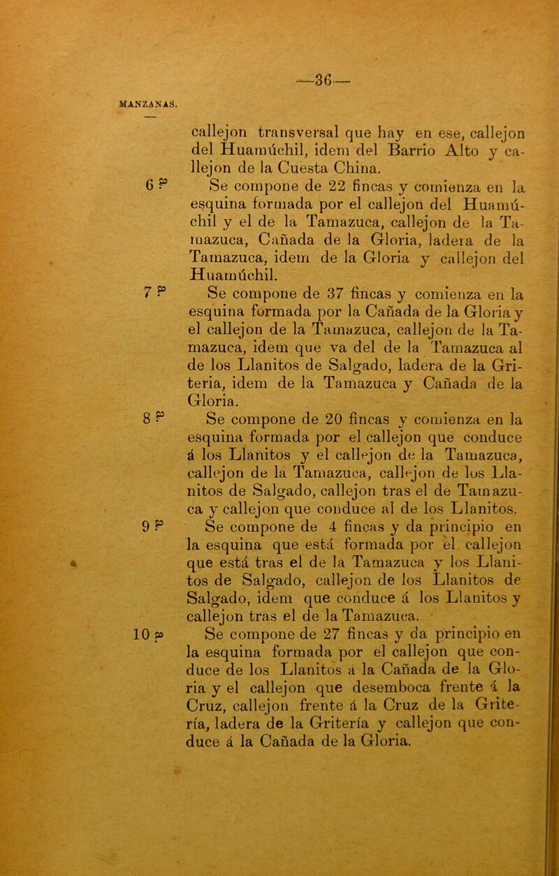36 — MANZANAS. callejón transversal que hay en ese, callejón del Huamúchil, idem del Barrio Alto y ca- llejón de la Cuesta China. 6 Se compone de 22 fincas y comienza en la esquina formada por el callejón del Huamú- chil y el de la Tamazuca, callejón de la Ta- mazuca, Cañada de la Gloria, ladera de la Tamazuca, idem de la Gloria y callejón del Huamúchil. 7 ^ Se compone de 37 fincas y comienza en la esquina formada por la Cañada de la Gloria y el callejón de la Tamazuca, callejón de la Ta- mazuca, idem que va del de la Tamazuca al de los Llanitos de Salgado, ladera de la Gri- tería, idem de la Tamazuca y Cañada de la Gloria. 8 ^ Se compone de 20 fincas y comienza en la esquina formada por el callejón que conduce á los Llanitos y el callejón de la Tamazuca, callejón de la Tamazuca, callejón de los Lla- nitos de Salgado, callejón tras el de Tainazu- ca y callejón que conduce al de los Llanitos. 9 P Se compone de 4 fincas y da principio en la esquina que está formada por el callejón que está tras el de la Tamazuca y los Llani- tos de Salgado, callejón de los Llanitos de Salgado, idem que conduce á los Llanitos y callejón tras el de la Tamazuca. 10 p Se compone de 27 fincas y da principio en la esquina formada por el callejón que con- duce de los Llanitos a la Cañada de la Glo- ria y el callejón que desemboca frente i la Cruz, callejón frente á la Cruz de la Grite- ría, ladera de la Gritería y callejón que con- duce á la Cañada de la Gloria.
