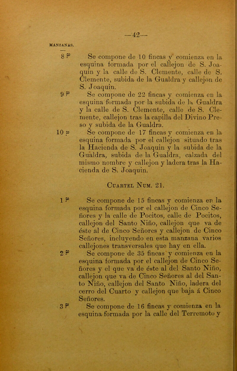 esquina formada por el callejón de S. Joa- quín y la calle de S. Clemente, calle de S. Clemente, subida de la Gualdra y callejón de S. Joaquín. Se compone de 22 fincas y comienza en la esquina formada por la subida de la Gualdra y la calle de S. Clemente, calle de S. Cle- mente, callejón tras la capilla del Divino Pre- so y subida de la Gualdra. Se compone de 17 fincas y comienza en la esquina formada por el callejón situado tras la Hacienda de S. Joaquín y la subida de la Gualdra, subida de la Gualdra, calzada del mismo nombre y callejón y ladera tras la Ha- cienda de S. Joaquín. Cuartel Nüm. 21. Se compone de 15 fincas y comienza en la esquina formada por el callejón de Cinco Se- ñores y la calle de Pocitos, calle de Pocitos, callejón del Santo Niño, callejón que va de éste al de Cinco Señores y callejón de Cinco Señores, incluyendo en esta manzana varios callejones transversales que hay en ella. Se compone de 35 fincas'y comienza en la esquina formada por el callejón de Cinco Se- ñores y el que va de éste al del Santo Niño, callejón que va de Cinco Señores al del San- to Ñiño, callejón del Santo Niño, ladera dei cerro del Cuarto y callejón que baja á Cinco Señores. Se compone de 16 fincas y comienza en la esquina formada por la calle del Terremoto y