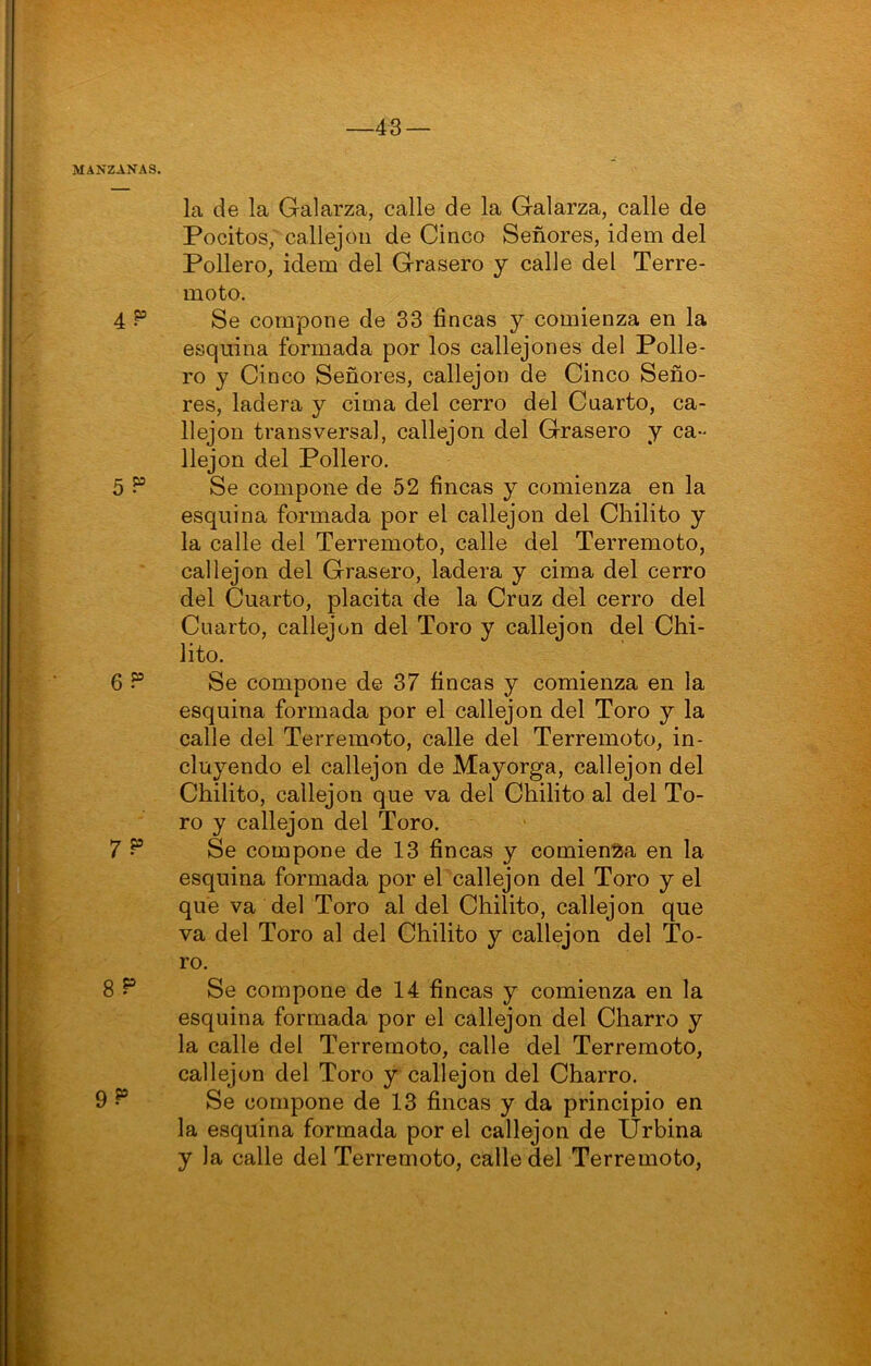 43 — MANZANAS. la de la Galarza, calle de la Galarza, calle de Pocitos^ callejón de Cinco Señores, idem del Pollero, idem del Grasero y calle del Terre- moto. 4 Se compone de 33 fincas y comienza en la esquina formada por los callejones del Polle- ro y Cinco Señores, callejón de Cinco Seño- res, ladera y cima del cerro del Cuarto, ca- llejón transversal, callejón del Grasero y ca- llejón del Pollero. 5? Se compone de 52 fincas y comienza en la esquina formada por el callejón del Chilito y la calle del Terremoto, calle del Terremoto, callejón del Grasero, ladera y cima del cerro del Cuarto, placita de la Cruz del cerro del Cuarto, callejón del Toro y callejón del Chi- lito. 6 5® Se compone de 37 fincas y comienza en la esquina formada por el callejón del Toro y la calle del Terremoto, calle del Terremoto, in- cluyendo el callejón de Mayorga, callejón del Chilito, callejón que va del Chilito al del To- ro y callejón del Toro. 7 ^ Se compone de 13 fincas y comienza en la esquina formada por el callejón del Toro y el que va del Toro al del Chilito, callejón que va del Toro al del Chilito y callejón del To- ro. 8 ^ Se compone de 14 fincas y comienza en la esquina formada por el callejón del Charro y la calle del Terremoto, calle del Terremoto, callejón del Toro y callejón del Charro. 9 Se compone de 13 fincas y da principio en la esquina formada por el callejón de Urbina y la calle del Terremoto, calle del Terremoto,
