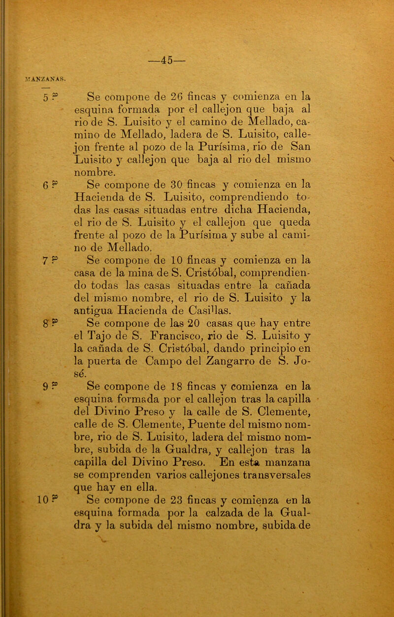 —45— :>TAKZANAS. 5 P Se compone de 26 fincas y comienza en la esquina formada por el callejón que baja al rio de S. Luisito y el camino de Mellado, ca- mino de Mellado, ladera de S. Luisito, calle- jón frente al pozo de la Purísima, rio de San Luisito y callejón que baja al rio del mismo nombre. 6^ Se compone de 30 fincas y comienza en la Hacienda de S. Luisito, comprendiendo to- das las casas situadas entre dicha Hacienda, el rio de S. Luisito y el callejón que queda frente al pozo de la Purísima y sube al cami- no de Mellado, 7 P Se compone de 10 fincas y comienza en la casa de la mina de S. Cristóbal, comprendien- do todas las casas situadas entre la cañada del mismo nombre, el rio de S. Luisito y la antigua Hacienda de Casidas. S Se compone de las 20 casas que hay entre el Tajo de S. Francisco, rio de S. Luisito y la cañada de S. Cristóbal, dando principio en la puerta de Campo del Zangarro de S. Jo- sé. 9 ? Se compone de 18 fincas y comienza en la esquina formada por el callejón tras la capilla del Divino Preso y la calle de S. Clemente, calle de S. Clemente, Puente del mismo nom- bre, rio de S. Luisito, ladera del mismo nom- bre, subida de la Gualdra, y callejón tras la capilla del Divino Preso. En esta manzana se comprenden varios callejones transversales que hay en ella. 10 Se compone de 23 fincas y comienza en la esquina formada por la calzada de la Gual- dra y la subida del mismo nombre, subida de