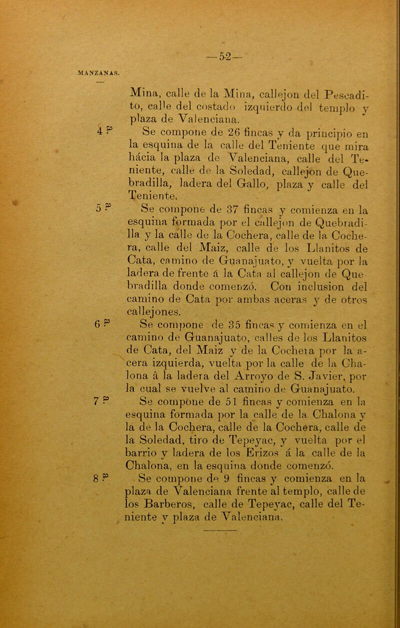 -5-2- MANZANAS. Mina, calle de la Mina, callejón del Pesoadi- to, calle del costado izquierdo del templo y plaza de Valenciana. 4 ^ Se compone de 26 fincas y da principio en la esquina de la calle del Teniente que mira hácia la plaza de Valenciana, calle del Te- niente, calle de la Soledad, callejón de Que- bradilla, ladera del Gallo, plaza y calle del Teniente. 5 • Se compone de 37 fincas y comienza en la esquina formada por el callejón de Quebradi- 11a y la cálle de la Cochera, calle de la Coche- ra, calle del Maiz, calle de los Pianitos de Cata, camino de Guanajuato, y vuelta por la ladera de frente á la Cata al callejón de Que bradilla donde comenzó. Con inclusión del camino de Cata por ambas aceras y de otros callejones. 6 Se compone de 35 finca« y comienza en el camino de Guanajuato, calles de los Pianitos de Cata, del Maiz y de la Cocheia por la a- cera izquierda, vuelta por la calle de la Cha- lona á la ladera del Arroyo de S. Javier, por la cual se vuelve al camino de Guanajuato. 7 ^ Se compone de 51 fincas y comienza en la esquina formada por la calle de la Chalona y la de la Cochera, calle de la Cochera, calle de la Soledad, tiro de Tepeyac, y vuelta por el : barrio y ladera de los Erizos á la calle de la Chalona, en la esquina donde comenzó. A 8 ^ Se compone de 9 fincas y comienza en la plaza de Valenciana frente al templo, calle de los Barberos, calle de Tepe}’’ac, calle del Te- g : niente v plaza de Valenciana. ^ > - ■ •