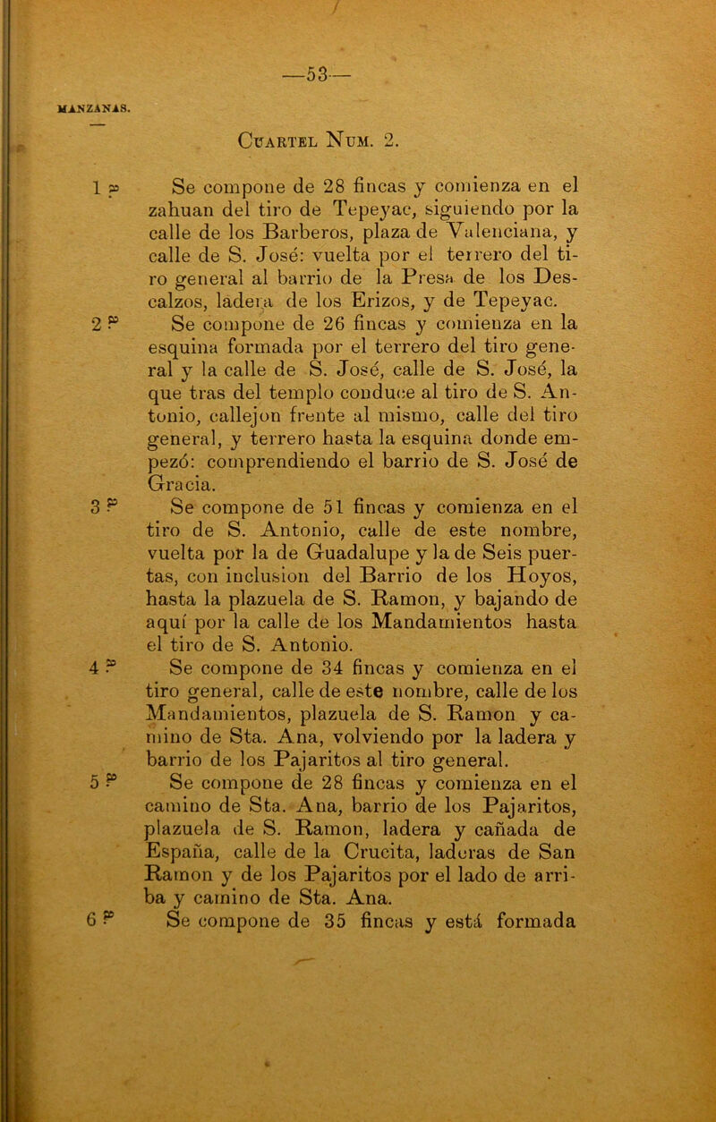 53— Cuartel Num. 2. 1 p3 Se compone de 28 fincas y comienza en el zahuan del tiro de Tepeyac, siguiendo por la calle de los Barberos, plaza de Valenciana, y calle de S. José: vuelta por el terrero del ti- ro general al barrio de la Presa de los Des- calzos, ladera de los Erizos, y de Tepeyac, 2^ Se compone de 26 fincas y comienza en la esquina formada por el terrero del tiro gene- ral y la calle de S. José, calle de S. José, la que tras del templo conduce al tiro de S. An- tonio, callejón frente al mismo, calle del tiro general, y terrero hasta la esquina donde em- pezó: comprendiendo el barrio de S. José de Gracia. 3 ^ Se compone de 51 fincas y comienza en el tiro de S. Antonio, calle de este nombre, vuelta por la de Guadalupe y la de Seis puer- tas, con inclusión del Barrio de los Hoyos, hasta la plazuela de S. Ramón, y bajando de aquí por la calle de los Mandamientos hasta el tiro de S. Antonio. 4 ? Se compone de 34 fincas y comienza en el tiro general, calle de este nombre, calle de los Mandamientos, plazuela de S. Ramón y ca- mino de Sta. Ana, volviendo por la ladera y barrio de los Pajaritos al tiro general. 5 Se compone de 28 fincas y comienza en el camino de Sta. Ana, barrio de los Pajaritos, plazuela de S. Ramón, ladera y cañada de España, calle de la Crucita, laderas de San Ramón y de los Pajaritos por el lado de arri- ba y camino de Sta. Ana. 6 ^ Se compone de 35 fincas y está formada V-