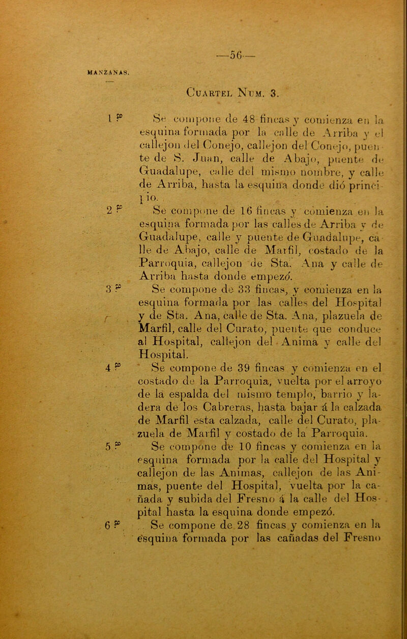 -56- MANZANAS. Cuartel Num. 3. 1 ^ Se compone de 48 íinca.^í y comienza en lo, esquina formada por h cnlle de Ai riba y el callejón del Conejo, callejón del Conojo, puen te de S. Juan, calle de Abajo, puente di^ Guadalupe, calle del misnio nombre, y calle de Arriba, hasta la esquina donde dió princi . 1 2^ Se compone de 16 fincas y comienza en la esquina formada por las calles de Arriba y He Guadalupe, calle y puente de Guadalupe, ca lie de Abajo, calle de Marfil, costado de la Parroquia, callejón de Sta. Ana y calle de Arriba hasta donde empezó. 3 Se compone de 33 fincas, y comienza en la esquina formada por las calles del Hospital f y de Sta. Ana, calle de Sta. Ana, plazuela de Marfil, calle del Curato, puente que conduce a! Hospital, callejón del-Anima y calle del Hospital. 4P ' Se compone de 39 fincas y comienza en el costado de la Parroquia, vuelta por el arroyo de la espalda del mismo templo, barrio y la- dera de los Cabreras, hasta bajar á la calzada de Marfil esta calzada, calle del Curato, pla- zuela de Marfil y costado de la Panoquia. 5 “ Se compone d'e 10 fincas y comienza, en la esquina formada por la calle del Hospital y callejón de las Animas, callejón de las Ani- mas, puente del Hospital, vuelta por la ca- ñada y subida del Fresncj á la calle del Hos- pital hasta la esquina donde empezó. 6 P Se compone de 28 fincas y comienza en la e'squina formada por las cañadas del Fresno