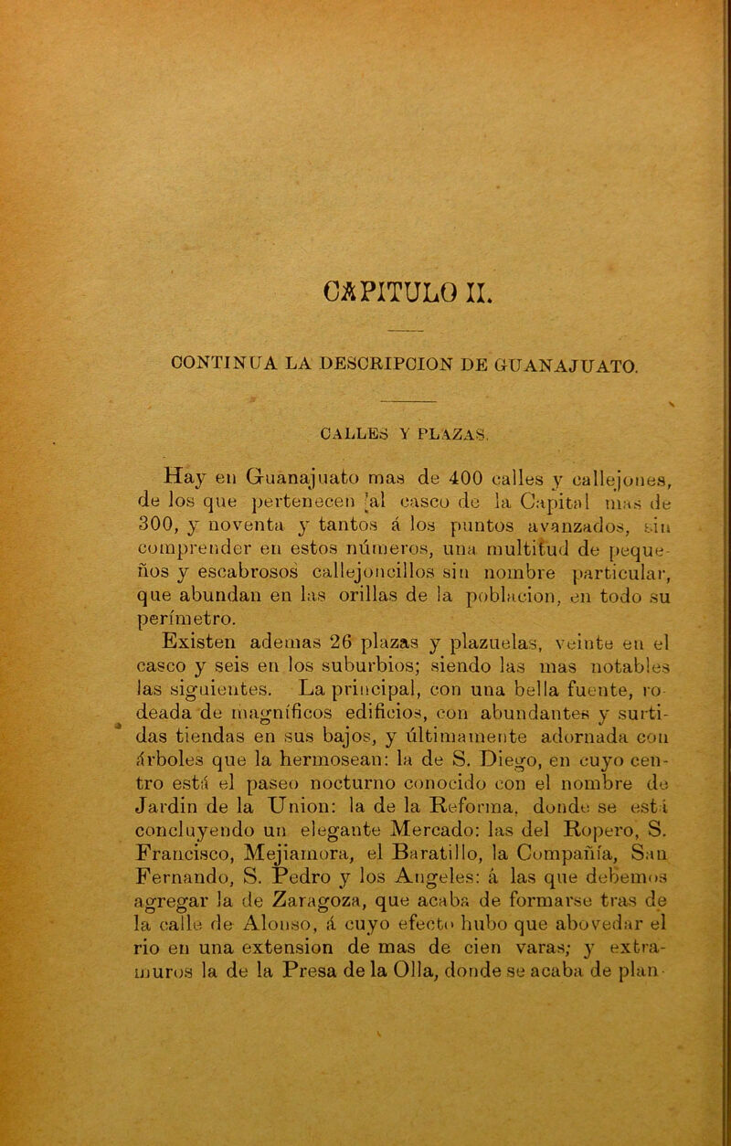 CAPITULO IL CONTINUA LA DESCRIPCION DE OUANAJUATO. CALLES Y PLAZAS. Hay 611 Gruanajuato mas de 400 calles y callejones, de los que pertenecen [al casco de la Capital mas de 300, y noventa y tantos á los puntos avanzados, sin comprender en estos nútneros, una multitud de peque- ños y escabrosos callejoncillos sin nombre particular, que abundan en las orillas de la población, en todo su perímetro. Existen ademas 26 plazas y plazuelas, veinte en el casco y seis en los suburbios; siendo las mas notables las siguientes. La principal, con una bella fuente, ro- deada de magníficos edificios, con abundantes y surti- das tiendas en sus bajos, y últimamente adornada con íírboles que la hermosean: la de S, Diego, en cuyo cen- tro estii el paseo nocturno conocido con el nombre de Jardin de la Union: la de la Reforma, donde se está concluyendo un elegante Mercado: las del Ropero, S. Francisco, Mejiarnora, el Baratillo, la Compañía, San Fernando, S. Pedro y los Angeles: á las que debemos agregar la de Zaragoza, que acaba de formarse tras de la calle de Alonso, á cuyo efectt» hubo que abovedar el rio en una extensión de mas de cien varas; y extra- muros la de la Presa de la Olla, donde se acaba de plan