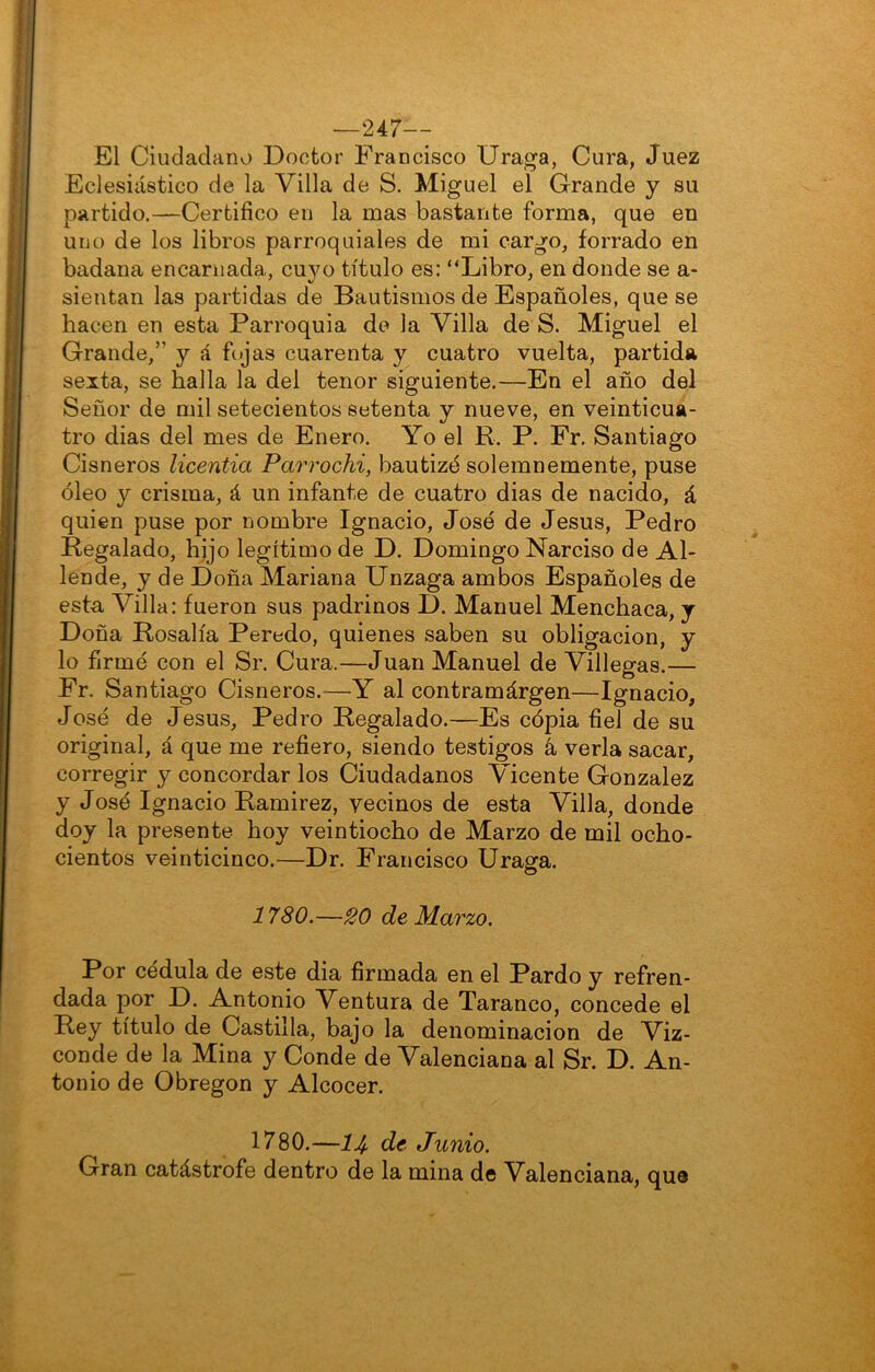 —247— El Ciudadano Doctor Francisco Uraga, Cura, Juez Eclesiástico de la Villa de S. Miguel el Grande y su partido.—Certifico en la mas bastante forma, que en uno de los libros parroquiales de mi cargo, forrado en badana encarnada, cuyo título es: “Libro, en donde se a- sieutan las partidas de Bautismos de Españoles, que se hacen en esta Parroquia de la Villa de S. Miguel el Grande,” y á fojas cuarenta y cuatro vuelta, partida sexta, se halla la del tenor siguiente.—En el año del Señor de mil setecientos setenta y nueve, en veinticua- tro dias del mes de Enero. Yo el R. P. Fr. Santiago Cisneros licentia Parrochi, bautizó solemnemente, puse óleo Y crisma, á un infante de cuatro dias de nacido, á quien puse por nombre Ignacio, José de Jesús, Pedro Regalado, hjjo legítimo de D. Domingo Narciso de Al- lende, y de Doña Mariana Unzaga ambos Españoles de esta Villa: fueron sus padrinos D. Manuel Menchaca, y Doña Rosalía Peredo, quienes saben su obligación, y lo firmé con el Sr. Cura.—Juan Manuel de Villegas.— Fr. Santiago Cisneros.—Y al contramárgen—Ignacio, José de Jesús, Pedro Regalado.—Es cópia fiel de su original, á que me refiero, siendo testigos k verla sacar, corregir y concordar los Ciudadanos Vicente González y José Ignacio Ramirez, vecinos de esta Villa, donde doy la presente hoy veintiocho de Marzo de mil ocho- cientos veinticinco.—Dr. Francisco Draga. 1780.—20 de Marzo. Por cédula de este dia firmada en el Pardo y refren- dada por D. Antonio Ventura de Taranco, concede el Rey título de Castilla, bajo la denominación de Viz- conde de la Mina y Conde de Valenciana al Sr. D. An- tonio de Obregon y Alcocer. 1780.—14 de Junio. Gran catástrofe dentro de la mina de Valenciana, que
