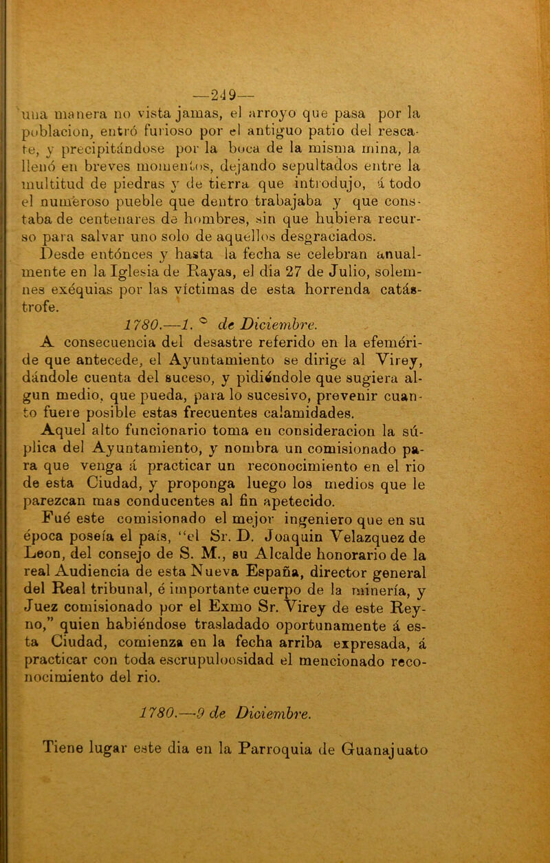 I I —249— una manera no vista jamas, el arroyo que pasa por la población, entró furioso por el antiguo patio del resca- te, y precipitándose por la boca de la misma mina, la llenó en breves momentos, dejando sepultados entre la multitud de piedras y de tierra que introdujo, á todo el numeroso pueble que dentro trabajaba y que cons- taba de centenares da hombres, sin que hubiera recur- so para salvar uno solo de aquellos desgraciados. Desde entónces y hasta la fecha se celebran anual- mente en la Iglesia de Rayas, el dia 27 de Julio, solem- nes exequias por las víctimas de esta horrenda catás- trofe. 1780.—1.'^ de Diciembre. A consecuencia del desastre referido en la efeméri- de que antecede, el Ayuntamiento se dirige al Virey, dándole cuenta del suceso, y pidiéndole que sugiera al- gún medio, que pueda, para lo sucesivo, prevenir cuan- to fuere posible estas frecuentes calamidades. Aquel alto funcionario toma en consideración la sú- plica del Ayuntamiento, y nombra un comisionado pa- ra que venga á practicar un reconocimiento en el rio de esta Ciudad, y proponga luego los medios que le parezcan mas conducentes al fin apetecido. Fué este comisionado el mejor ingeniero que en su época poseía el país, “el Sr. D. Joaquin Velazquez de León, del consejo de S. M., su Alcalde honorario de la real Audiencia de esta Nueva España, director general del Real tribunal, é importante cuerpo de la minería, y Juez comisionado por el Exmo Sr. Virey de este Rey- no,” quien habiéndose trasladado oportunamente á es- ta Ciudad, comienza en la fecha arriba expresada, á practicar con toda escrupuloosidad el mencionado reco- nocimiento del rio. 1780.—9 de Diciembre. Tiene lugar este dia en la Parroquia de Guanajuato