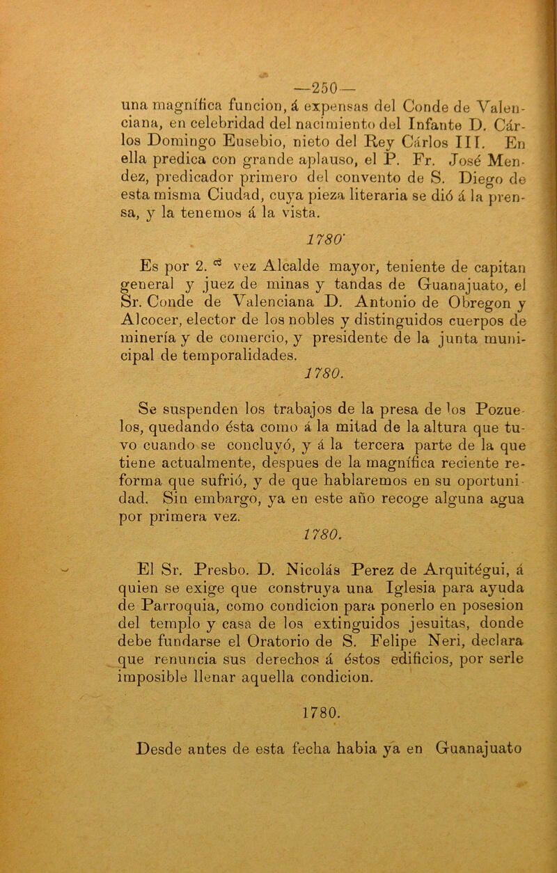 —250 — una magnífica función, á expensas del Conde de Valen- ciana, en celebridad del nacimiento del Infante D. Car- los Domingo Ensebio, nieto del Rey Carlos III, En ella predica con grande aplauso, el P. Fr. José Mén- dez, predicador primero del convento de S. Diego de esta misma Ciudad, cuya pieza literaria se dió á la pren- sa, y la tenemos á la vista. 1780' Es por 2. vez Alcalde mayor, teniente de capitán general y juez de minas y tandas de Guanajuato, el Sr. Conde de Valenciana D. Antonio de Obregon y Alcocer, elector de los nobles y distinguidos cuerpos de minería y de comercio, y presidente de la junta muni- cipal de temporalidades. 1780. Se suspenden los trabajos de la presa de los Pozue- los, quedando ésta como á la mitad de la altura que tu- vo cuando se concluyó, y á la tercera parte de la que tiene actualmente, después de la magnífica reciente re- forma que sufrió, y de que hablaremos en su oportuni dad. Sin embargo, ya en este año recoge alguna agua por primera vez. 1780. El Sr. Presbo. D. Nicolás Perez de Arquitégui, á quien se exige que construya una Iglesia para ayuda de Parroquia, como condición para ponerlo en posesión del templo y casa de loa extinguidos jesuitas, donde debe fundarse el Oratorio de S. Felipe Neri, declara que renuncia sus derechos á éstos edificios, por serle imposible llenar aquella condición. 1780. Desde antes de esta fecha habia ya en Guanajuato