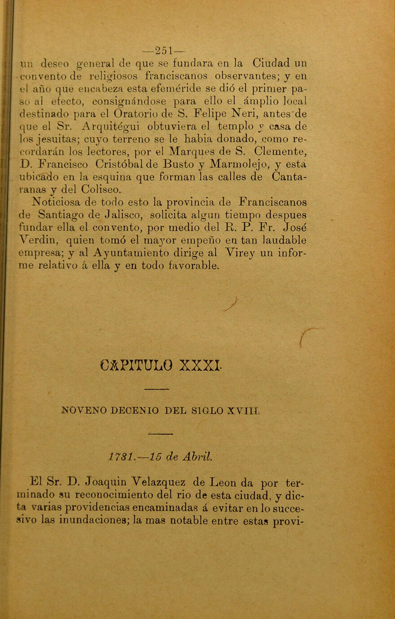 —251— un deseo general de que se fundara en la Ciudad un convento de religiosos franciscanos observantes; y en el año que encabeza esta efeméride se dió el primer pa- so al efecto, consignándose para ello el ámplio local destinado para el Oratorio de S. Felipe Neri, antes de que el Sr. Arquitégui obtuviera el templo y casa de los jesuítas; cuyo terreno se le habia donado, como re- cordarán los lectores, por el Marques de S. Clemente, D. Francisco Cristóbal de Busto y Marmolejo, y está ubicado en la esquina que forman las calles de Canta- ranas y del Coliseo. Noticiosa de todo esto la provincia de Franciscanos de Santiago de Jalisco, solicita algún tiempo después fundar ella el convento, por medio del B, P. Fr, José Verdín, quien tomó el ma3mr empeño en tan laudable empresa; y al Ayuntamiento dirige al Virey un infor- me relativo á ella y en todo favorable. CAPITULO XXXI. NOVENO DECENIO DEL SIGLO XYIIL 1781.—15 de Ahril El Sr. D. Joaquín Velazquez de León da por ter- minado su reconocimiento del rio de esta ciudad, y dic- ta varias providencias encaminadas á evitar en lo succe- sivo las inundaciones; la mas notable entre estas provi-