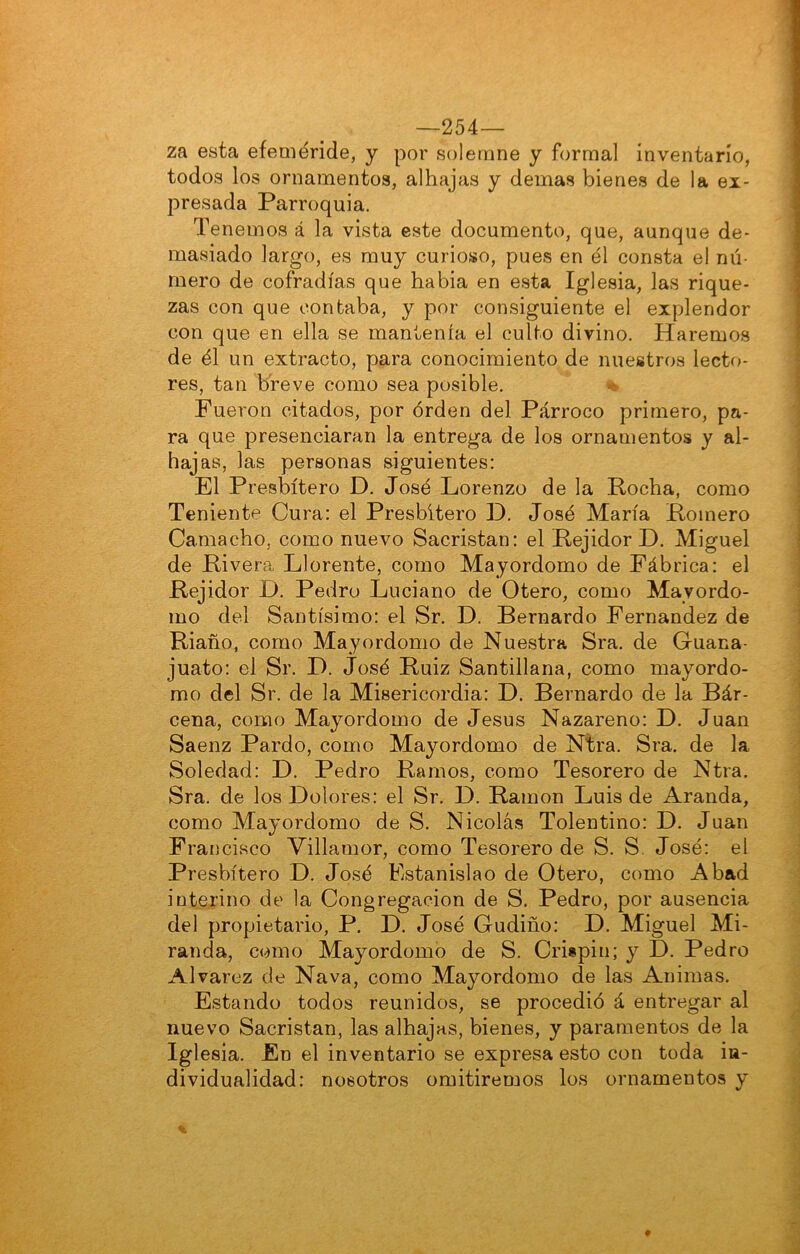 —254— za esta efeméride, y por solemne y formal inventarío, todos los ornamentos, alhajas y demas bienes de la ex- presada Parroquia. Tenemos á la vista este documento, que, aunque de- masiado largo, es muy curioso, pues en él consta el nú- mero de cofradías que había en esta Iglesia, las rique- zas con que contaba, y por consiguiente el explendor con que en ella se mantenía el culto divino. Haremos de él un extracto, para conocimiento de nuestros lecto- res, tan breve como sea posible. Fueron citados, por órden del Párroco primero, pa- ra que presenciaran la entrega de los ornamentos y al- hajas, las personas siguientes: El Presbítero D. José Lorenzo de la Pocha, como Teniente Cura: el Presbítero D. José María Pomero Camacho, como nuevo Sacristán: el Pejidor D. Miguel de Pivera Llórente, como Mayordomo de Fábrica: el Pejidor D. Pedro Luciano de Otero, como Mayordo- mo del Santísimo: el Sr. D. Bernardo Fernandez de Piaño, como Mayordomo de Nuestra Sra. de Guana- juato: el Sr. D. José Puiz Santillana, como mayordo- mo del Sr. de la Misericordia: D. Bernardo de la Bár- cena, como Mayordomo de Jesús Nazareno: D. Juan Saenz Pardo, como Mayordomo de Ntra. Sra. de la Soledad: D. Pedro Pamos, como Tesorero de Ntra. Sra. de los Dolores: el Sr. D. Pamon Luis de Aranda, como Mayordomo de S. Nicolás Tolentino: D. Juan Francisco Villamor, como Tesorero de S. S. José: el Presbítero D. José Estanislao de Otero, como Abad interino de la Congregación de S. Pedro, por ausencia del propietario, P. D. José Gudiño: D. Miguel Mi- randa, como Mayordomo de S. Crispin; y D. Pedro Alvarez de Nava, como Mayordomo de las Animas. Estando todos reunidos, se procedió á entregar al nuevo Sacristán, las alhajas, bienes, y paramentos de la Iglesia. En el inventario se expresa esto con toda in- dividualidad: nosotros omitiremos los ornamentos y