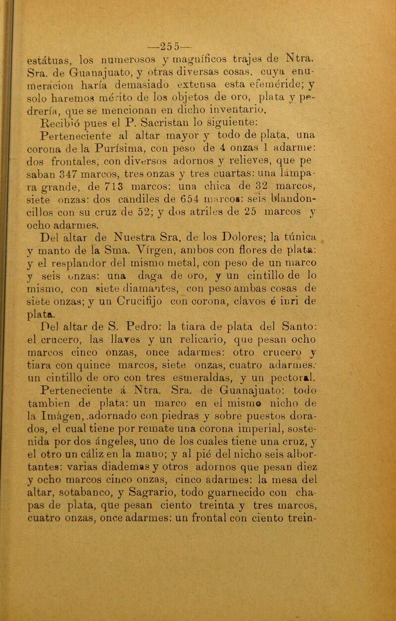—25 5— estátuas, los numerosos y magníficos trajes de Ntra. Sra. de Guanajuato, y otras diversas cosas, cuya enu- meración haría demasiado extensa esta efeméride; y solo haremos mérito de los objetos de oro, plata y pe- drería, que se mencionan en dicho inventario. Recibió pues el P. Sacristán lo siguiente; Perteneciente al altar mayor y todo de plata, una corona de la Purísima, con peso de 4 onzas 1 adarme: dos frontales, con diversos adornos y relieves, que pe saban 847 marcos, tres onzas y tres cuartas: una lámpa- ra grande, de 713 marcos: una chica de 32 marcos, siete onzas: dos candiles de 654 marcoi: seis blandon- cillos con su cruz de 52; y dos atriles de 25 marcos y ocho adarmes. Del altar de Nuestra Sra. de los Dolores; la túnica y manto de la Sma. Virgen, ambos con flores de plata: y el resplandor del mismo metal, con peso de un marco y seis onzas: una daga de oro, y un cintillo de lo mismo, con siete diamantes, con peso ambas cosas de siete onzas; y un Crucifijo con corona, clavos é inri de plata. Del altar de S. Pedro: la tiara de plata del Santo: el crucero, las llares y un relicario, que pesan ocho [narcos cinco onzas, once adarmes: otro crucero y tiara con quince marcos, siete onzas, cuatro adarmes.’ un cintillo de oro con tres esmeraldas, y un pectoral. Perteneciente á Ntra. Sra. de Guanajuato: todo también de plata: un marco en el mismo nicho de la Iinágen, .adornado con piedras y sobre puestos dora- dos, el cual tiene por remate una corona imperial, soste- nida por dos ángeles, uno de los cuales tiene una cruz, y el otro un cáliz en la mano; y al pié del nicho seis albor- tantes: varias diademas y otros adornos que pesan diez y ocho marcos cinco onzas, cinco adarmes: la mesa del altar, sotabanco, y Sagrario, todo guarnecido con cha- pas de plata, que pesan ciento treinta y tres marcos, cuatro onzas, once adarmes: un frontal con ciento trein-