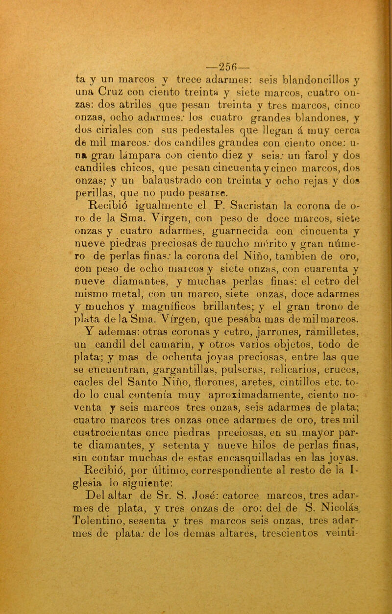 —256— ta y un marcos y trece adarmes: seis blandoncíllos y una Cruz con ciento treinta y siete marcos, cuatro on- zas: dos atriles que pesan treinta y tres marcos, cinco onzas, ocho adarmes; los cuatro grandes blandones, y dos ciriales con sus pedestales que llegan á muy cerca de mil marcos; dos candiles grandes con ciento once: u- na gran lámpara con ciento diez y seis; un farol y dos candiles chicos, que pesan cincuenta y cinco marcos, dos onzas; y un balaustrado con treinta y ocho rejas y dos perillas, que no pudo pesarse. Recibió igualmente el P. Sacristán la corona de o- ro de la Sma. Virgen, con peso de doce marcos, siete onzas y cuatro adarmes, guarnecida con cincuenta y nueve piedras preciosas de mucho mérito y gran núme- ro de perlas finas; la corona del Niño, también de oro, con peso de ocho marcos y siete onzas, con cuarenta y nueve diamantes, y muchas perlas finas: el cetro del mismo metal, con un marco, siete onzas, doce adarmes y muchos y magníficos brillantes; y el gran trono de plata de la Sma. Virgen, que pesaba mas de mil marcos. Y ademas: otras coronas y cetro, jarrones, ramilletes, un candil del camarín, y otros varios objetos, todo de plata; y mas de ochenta joyas preciosas, entre las que se encuentran, gargantillas, pulseras, relicarios, cruces, cacles del Santo Niño, florones, aretes, cintillos etc. to- do lo cual contenía muy aproximadamente, ciento no- venta y seis marcos tres onzas, seis adarmes de plata; cuatro marcos tres onzas once adarmes de oro, tres mil cuatrocientas once piedras preciosas, en su mayor par- te diamantes, y setenta y nueve hilos de perlas finas, sin contar muchas de estas encasquilladas en las joyas. Recibió, por último, correspondiente al resto de la I- glesia lo siguiente: Del altar de Sr. S. José: catorce marcos, tres adar- mes de plata, y tres onzas de oro: del de S. Nicolás Tolentino, sesenta y tres marcos seis onzas, tres adar- mes de plata; de los demas altares, trescientos veinti-