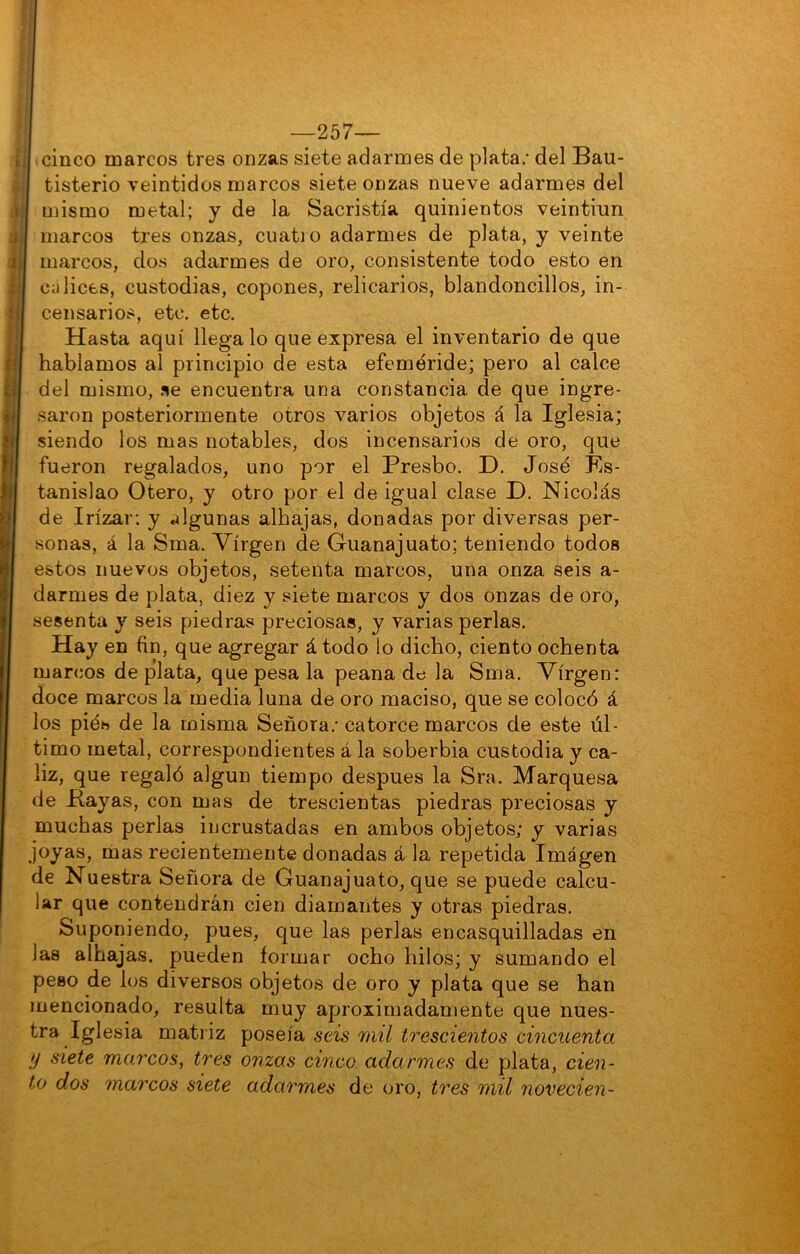 —257— cinco marcos tres onzas siete adarmes de plata; del Bau- tisterio veintidós marcos siete onzas nueve adarmes del mismo metal; y de la Sacristía quinientos veintiún marcos tres onzas, cuatio adarmes de plata, y veinte marcos, dos adarmes de oro, consistente todo esto en cálices, custodias, copones, relicarios, blandoncillos, in- censarios, etc. etc. Hasta aquí llega lo que expresa el inventario de que hablamos al principio de esta efeméride; pero al calce del mismo, se encuentra una constancia de que ingre- saron posteriormente otros varios objetos á la Iglesia; siendo los mas notables, dos incensarios de oro, que fueron regalados, uno por el Presbo. D. José Es- tanislao Otero, y otro por el de igual clase D. Nicolás de Irízar; y algunas alhajas, donadas por diversas per- sonas, á la Sma. Virgen de Guanajuato; teniendo todos estos nuevos objetos, setenta marcos, una onza seis a- darmes de plata, diez y siete marcos y dos onzas de oro, sesenta y seis piedras preciosas, y varias perlas. Hay en fin, que agregar á todo lo dicho, ciento ochenta marcos de plata, que pesa la peana de la Sma. Virgen: doce marcos la media luna de oro maciso, que se colocó á los pies de la misma Señora; catorce marcos de este úl- timo metal, correspondientes á la soberbia custodia y cá- liz, que regaló algún tiempo después la Sra. Marquesa de Bayas, con mas de trescientas piedras preciosas y muchas perlas incrustadas en ambos objetos; y varias joyas, mas recientemente donadas á la repetida Imagen de Nuestra Señora de Guanajuato, que se puede calcu- lar que contendrán cien diamantes y otras piedras. Suponiendo, pues, que las perlas encasquilladas en las alhajas, pueden formar ocho hilos; y sumando el peso de los diversos objetos de oro y plata que se han mencionado, resulta muy aproximadamente que nues- tra Iglesia matriz poseía seis mil trescientos cincuenta y siete marcos^ tres onzas cinco adarmes de plata, cien- to dos marcos siete adarmes de oro, tres mil novecien-