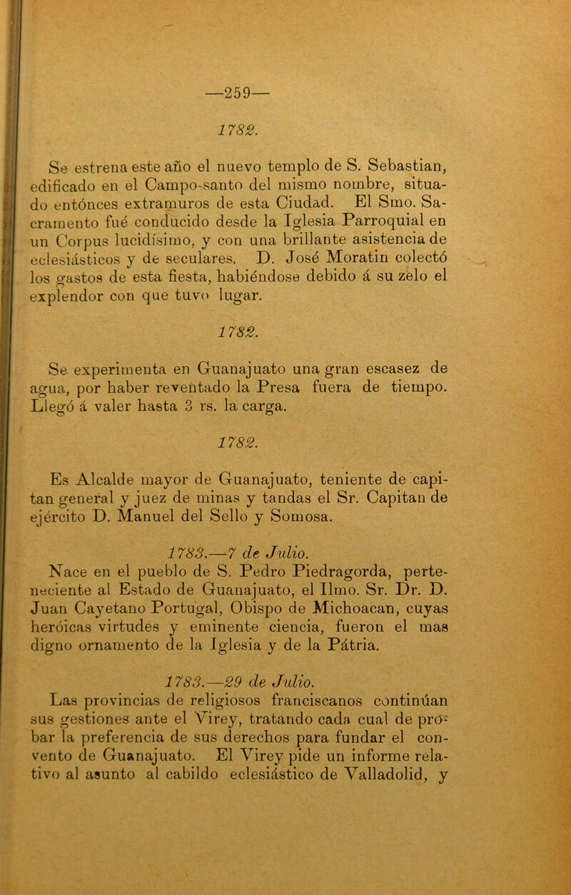 259— 1782. Se estrena este año el nuevo templo de S. Sebastian, edificado en el Campo-santo del mismo nombre, situa- do entóneos extramuros de esta Ciudad. El Smo. Sa- cramento fue conducido desde la Iglesia Parroquial en un Corpus lucidísimo, y con una brillante asistencia de eclesiásticos y de seculares. D. José Moratin colectó los gastos de esta fiesta, habiéndose debido á su zelo el explendor con que tuvo lugar. 1782. Se experimenta en Guanajuato una gran escasez de agua, por haber reventado la Presa fuera de tiempo. Llegó á valer hasta 3 rs. la carga. 1782. Es Alcalde mayor de Guanajuato, teniente de capi- tán general y juez de minas y tandas el Sr. Capitán de ejército D. Manuel del Sello y Somosa. 1783.—7 de Julio. Nace en el pueblo de S. Pedro Piedragorda, perte- neciente al Estado de Guanajuato, el limo. Sr. Dr. D. Juan Cayetano Portugal, Obispo de Michoacan, cuyas heroicas virtudes y eminente ciencia, fueron el mas digno ornamento de la Iglesia y de la Pátria. 1783.—29 de Julio. Las provincias de religiosos franciscanos continúan sus gestiones ante el Virey, tratando cada cual de pro- bar la preferencia de sus derechos para fundar el con- vento de Guanajuato. El Virey pide un informe rela- tivo al asunto al cabildo eclesiástico de Valladolid, y