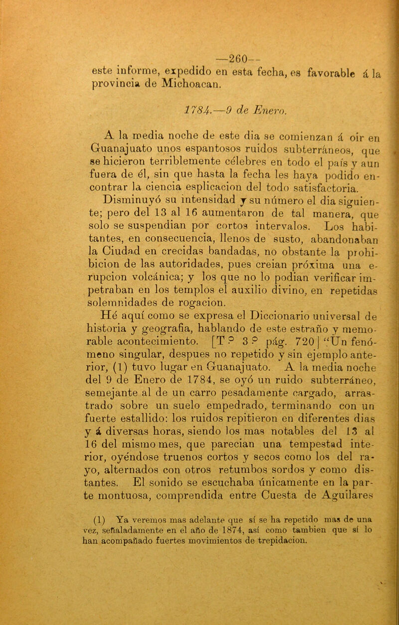 —260— este informe, expedido en esta fecha, es favorable á la provincia de Michoacan. 1784.—0 de Enero. A la inedia noche de este dia se comienzan á oir en Guanajuato unos espantosos ruidos subterráneos, que se hicieron terriblemente célebres en todo el país y aun fuera de él, sin que hasta la fecha les haya podido en- contrar la ciencia esplicacion del todo satisfactoria. Disminuyó su intensidad y su número el dia siguien- te; pero del 13 al 16 aumentaron de tal manera, que solo se suspendían por cortos intervalos. Los habi- tantes, en consecuencia, llenos de susto, abandonaban la Ciudad en crecidas bandadas, no obstante la prohi- bición de las autoridades, pues creían próxima una e- rupcion volcánica; y los que no lo podían verificar im- petraban en los templos el auxilio divino, en repetidas solemnidades de rogación. Hé aquí como se expresa el Diccionario universal de historia y geografia, hablando de este estraño y memo- rable acontecimiento. [T ? 3? pág. 720 ]‘‘Un fenó- meno singular, después no repetido y sin ejemplo ante- rior, (1) tuvo lugar en Guanajuato. A la media noche del 9 de Enero de 1784, se oyó un ruido subterráneo, semejante al de un carro pesadamente cargado, arras- trado sobre un suelo empedrado, terminando con un fuerte estallido: los ruidos repitieron en diferentes dias y á diversas horas, siendo los mas notables del 15 al 16 del mismo mes, que parecian una tempestad inte- rior, oyéndose truenos cortos y secos como los del ra- yo, alternados con otros retumbos sordos y como dis- tantes. El sonido se escuchaba únicamente en la par- te montuosa, comprendida entre Cuesta de Aguilares (1) Ya veremos mas adelante que sí se ha repetido mas de una vez, señaladamente en el año de 1874, así como también que sí lo han acompañado fuertes movimientos de trepidación.