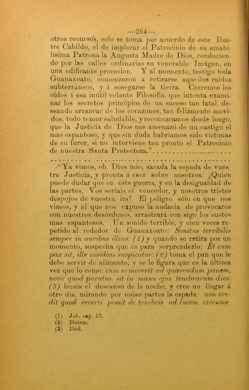 —264— otros recursds, solo se toma por acuerdo de este Ilus- tre Cabildo, el de implorar el Patrocinio de su amabi- lísima Patronala Augusta Madie de Dios, conducien- do por las calles ordinarias su venerable Imágen, en una edificante procesión. Y al momento; testigo toda Guanaxoato, comenzaron a retirarse aquellos ruidos subterráneos, y á sosegarse la tierra. Cerremos los oidos i esa inútil volante Filosofía, que intenta exami- nar los secretos principios de un suceso tan fatal, de- seando arrancar de los corazones, tan felizmente movi- dos, todo temor saludable, yreconozcamos desde luego, que la Justicia de Dios nos amenazó de un. castigo el mas espantoso, y que sin duda habriamos sido víctimas de su furor, si no interviene tan pronto el Patrocinio de nuestra Santa Protectora.” “Ya vimos, oh Dios mió, sacada la espada de vues tra Justicia, y pronta á caer sobre nosotros. ¿Quién puede dudar que en esta guerra, y en la desigualdad de las partes. Vos seriáis el vencedor, y nosotros tristes despojos de vuestra ira? El peligro sólo en que nos vimos, y al que nos expuso la audacia de provocaros con nuestros desórdenes, arrastrará con sigo los sustos mas espantosos. Un sonido terrible, y cien veces re- petido al rededor de Guanaxoato: Sonitus terríbilis semper in auribus illius: (1) y quando se retira por un momento, sospecha que es para sorprenderlo: Et cum pax sit, Ule insidias suspicatuv. (2) toma el pan que le debe servir de alimento, y se le figura que es la última vez que lo come: cum samoverit ad. qucBrendum panera, novit quod pa.ratus sit in rnanu ejus tenebrarum dies\ (S) busca el descanso de la noche, y cree no llegar á otro dia, mirando por todas partes la espada.’ non cre- dit quod revertí possit de tenebi'is ad lucem circums- (1) Job. cap. 15. (2) Ibitem. (3) Ibid.