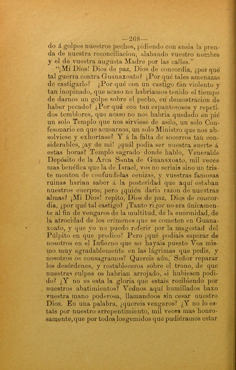 —268— do á golpes nuestros pechíís, pidiendo con ansia la pren- da de nuestra reconciliación, alabando vuestro noinVjre y el de vuestra augusta Madre por las calles.” ‘'¡Mi Dios! Dios de paz, Dios de concordia, ¿porqué tal guerra contra Guanaxoato? ¿Por qué tales amenazas de castigarlo? ¿Por qué con un -castigo tan violento y tan inopinado, que acaso no habriamos tenido el tiempo de darnos un golpe sobre el pecho, en demostración de haber pecado? ¿Porqué con tan espantososos y repeti- dos temblores, que acaso no nos habria quedado en pié un solo Templo que nos sirviese de asilo, un solo Con- fesonario en que acusarnos, un solo Ministro que nos ab- solviese y exhortase? Y á la falta de socorros tan con- siderables, ¡ay de mil ¿quál podia ser nuestra suerte á estas horas? Templo sagrado donde hablo. Venerable Depósito de la Arca Santa de Guanaxoato, mil veces mas benéfica que la de Israel, vos no seriáis sino un tris- te monton de confundidas cenizas, 3^ vuestras famosas ruinas harian saber á la posteridad que aquí estaban nuestros cuerpos; pero ¿quién daria razón de nuestras almas? ¡Mi Dios! repito, Dios de paz. Dios de concor- dia, ¿por qué tal castigo? ¿Tanto rigor no era únicamen- te al fin de vengaros de la multitud, de la enormidad, de la atrocidad de los crímenes que se cometen en Guana- xoato, y que yo no puedo referir por la magostad dél Púlpito en que predico? Pero ¿qué podiais esperar de nosotros en el Infierno que no hayais puesto Vos mis- mo muy agradablemente en las lágrimas que pedis, y nosotros os consagramos? Queréis aún. Señor reparar los desórdenes, y restableceros sobre el trono, de que nuestras culpas os habrian arrojado, ai hubiesen podi- do? ¿Y no es esta la gloria que estáis recibiendo por nuestros abatimientos? Vednos aquí humillados baxo vuestra mano poderosa, llamándoos sin cesar nuestro Dios. En una palabra, ¿queréis vengaros? ¿Y no lo es- tais por nuestro arrepentimiento, mil veces mas honro- saniente,que por todos losgemidos que pudiéramos estar