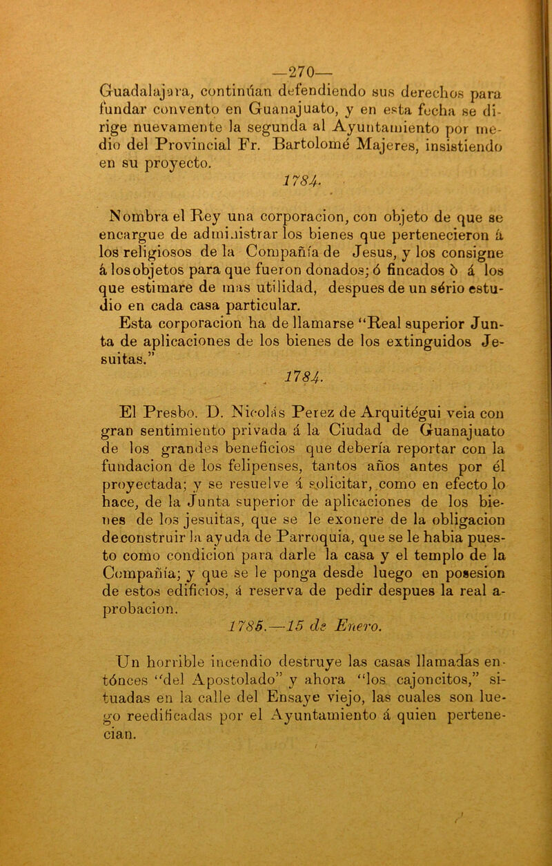 —270— Guadalajara, continúan defendiendo sus derechos para fundar convento en Guanajuato, y en esta fecha se di- rige nuevamente la segunda al Ayuntamiento por me- dio del Provincial Fr. Bartolomé Majeres, insistiendo en su proyecto. 1784^ Nombrad Rey una corporación, con objeto de que se encargue de administrarlos bienes que pertenecieron ii los religiosos de la Compañía de Jesús, y los consigne á los objetos para que fueron donados; ó fincados ó á los que estimare de mas utilidad, después de un sério estu- dio en cada casa particular. Esta corporación ha de llamarse “Real superior Jun- ta de aplicaciones de los bienes de los extinguidos Je- suitas.” . 1784- El Presbo. D. Nicolás Perez de Arquitégui veia con gran sentimiento privada á la Ciudad de Guanajuato de los grandes beneficios que debería reportar con la fundación de los felipenses, tantos años antes por él proyectada; y se resuelve i s^olicitar, como en efecto lo hace, de la Junta superior de aplicaciones de los bie- nes de los jesuítas, que se le exonere de la obligación de construir la ayuda de Parroquia, que se le habla pues- to como condición para darle la casa y el templo de la Compañía; y (jue se le ponga desde luego en posesión de estos edificios, á reserva de pedir después la real a- probacion. 1785.—15 de Enero. Un horrible incendio destruye las casas llamadas en- tónces “del Apostolado” y ahora “los cajoncitos,” si- tuadas en la calle del Ensaye viejo, las cuales son lue- go reedificadas por el Ayuntamiento á quien pertene- cían.