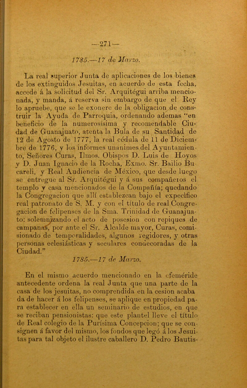 —271 — 1785.—17 de Marzo. La real superior Junta de aplicaciones de los bienes de los extinguidos Jesuitas, en acuerdo de esta fecha, accede á la solicitud del Sr. Arquitégui arriba mencio- nada, y manda, á reserva sin embargo de que el Rey lo apruebe, que se le exonere de la obligación de cons- truir la Ayuda de Parroquia, ordenando ademas “en beneficio de la numerosísima y recomendable Ciu- dad de Guanajuato, atenta la Bula de su Santidad de 12 de Agosto de 1777, la real cédula de 11 de Diciem- bre de 1776, y los informes unánimes del Ayuntamien- to, Señores Curas, limos. Obispos D. Luis de Hoyos y D. Juan Ignacio de la Rocha, Exino. Sr. Bailio Bu- careli, y Real Audiencia de México, que desde luego se entregue al Sr. Arquitégui y á sus compañeros el templo y casa mencionados de la Compañía; quedando la Congregación que allí establezcan bajo el expecifico real patronato de S. M. y con el título de real Congre- gación de felipenses de la Sma. Trinidad de Guanajua- to: solemm-zando el acto de posesión con repiques de campana^ por ante el Sr. Alcalde mayor, Curas, comi- sionado de temporalidades, algunos regidores, y otras personas eclesiásticas y seculares condecoradas de la Ciudad.” 1785.—17 de Marzo. En el mismo acuerdo mencionado en la efeméride antecedente ordena la real Junta que una parte de la casa de los jesuitas, no comprendida en la cesión acaba da de hacer á los felipenses, se aplique en propiedad pa- ra establecer en ella un seminario de estudios, en que se reciban pensionistas: que este plantel lleve el título de Real colegio de la Purísima Concepción; que se con- signen á favor del mismo, los fondos que legó á los Jesui- tas para tal objeto el ilustre caballero D. Pedro Bautis-