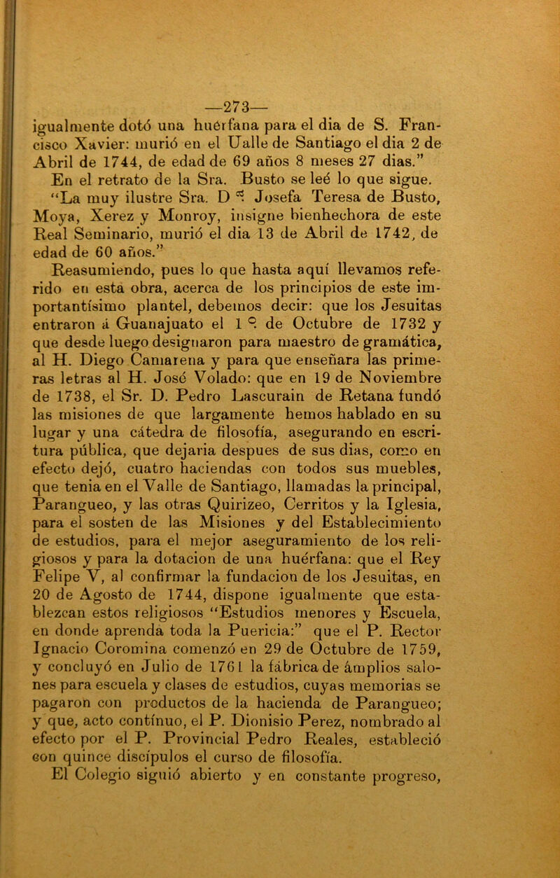 —273— igualmente dotó una huérfana para el dia de S. Fran- cisco Xavier: murió en el Ualle de Santiago el dia 2 de Abril de 1744, de edad de 69 años 8 meses 27 dias.” En el retrato de la Sra. Busto se leé lo que sigue. “La muy ilustre Sra. D Josefa Teresa de Busto, Moya, Xerez y Monroy, iíisigne bienhechora de este Real Seminario, murió el dia 13 de Abril de 1742, de edad de 60 años.” Reasumiendo, pues lo que hasta aquí llevamos refe- rido en esta obra, acerca de los principios de este im- portantísimo plantel, debemos decir: que los Jesuítas entraron á Guanajuato el 1 9 de Octubre de 1732 y que desde luego designaron para maestro de gramática, al H. Diego Camarería y para que enseñara las prime- ras letras al H. José Volado: que en 19 de Noviembre de 1738, el Sr. D. Pedro Lascurain de Retana fundó las misiones de que largamente hemos hablado en su lugar y una cátedra de filosofía, asegurando en escri- tura pública, que dejaría después de sus dias, como en efecto dejó, cuatro haciendas con todos sus muebles, que tenia en el Valle de Santiago, llamadas la principal, Parangueo, y las otras Quirizeo, Cerritos y la Iglesia, para el sosten de las Misiones y del Establecimiento de estudios, para el mejor aseguramiento de los reli- giosos y para la dotación de una huérfana: que el Rey Felipe V, al confirmar la fundación de los Jesuítas, en 20 de Agosto de 1744, dispone igualmente que esta- blezcan estos religiosos “Estudios menores y Escuela, en donde aprenda toda la Puericia:” que el P. Rector Ignacio Coromina comenzó en 29 de Octubre de 1759, y concluyó en Julio de 1761 la fábrica de amplios salo- nes para escuela y clases de estudios, cuyas memorias se pagaron con productos de la hacienda de Parangueo; y que, acto continuo, el P. Dionisio Perez, nombrado al efecto por el P. Provincial Pedro Reales, estableció con quince discípulos el curso de filosofía. El Colegio siguió abierto y en constante progreso.