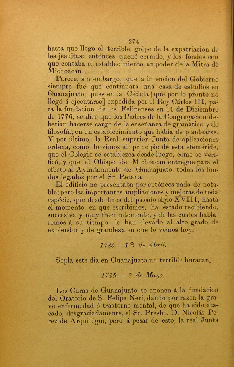 —274— hasta que llegó el terrible golpe de la expatriación de los jesuítas: entónces quedó cerrado, y los fondos con que contaba el establecimiento, en poder déla Mitra dé Michoacan. Parece, sin embargo, que la intención del Gobierno siempre fue que continuara una casa de estudios en Guanajuato, pues en la Cédula [que por lo pronto no llegó á ejecutarse] expedida por el Rey Carlos III, pa- ra la fundación de los Feiipenses en 11 de Diciembre de 1776, se dice que los Padres de la Congregación de- berian hacerse cargo de la enseñanza de gramática y de filosofía, en un establecimiento quehabia de plantearse. Y por último, la Real superior Junta de aplicaciones ordena, como lo vimos al principio de esta efeméride, que el Colegio se establezca desde luego, como se veri- ficó, y que el Obispo de Michoacan entregue para el efecto al Ayuntamiento de Guanajuato, todos los fon- dos legados por el Sr. Retana. El edificio no presentaba por entónces nada de nota- ble; pero las importantes ampliaciones y mejoras de toda espécie. que desde fines del pasado siglo XVIII, hasta el momento en que escribimos, ha estado recibiendo, succesiva y muy frecuentemente, y de las cuales habla- remos á su tiempo, lo han elevado al alto grado de explendor y de grandeza en que lo vemos hoy. 1785.—1 ° de Abril. Sopla este dia en Guanajuato un terrible huracán. 1785.— 7 de Mayo. Los Curas de Guanajuato se oponen á la fundación dol Oratorio de S. Felipe Neri, dando por razón la gra- ve enfermedad ó trastorno mental, de que ha sido ata- cado, desgraciadamente, el Sr. Presbo. D. Nicolás Pé- rez de Arquitégui, pero á pesar de esto, la real Junta