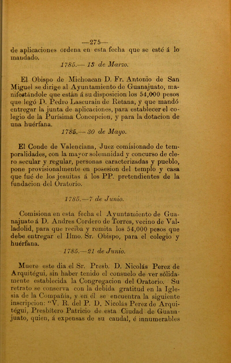 —275— de aplicaciones ordena en esta fecha que se esté á lo mandado. 1785.— IS de Marzo. El Obispo de Michoacan D. Fr. Antonio de San Miguel se dirige al Ayuntamiento de Guanajuato, ma- nifestándole que están á su disposición los 54,000 pesos que legó O. Pedro Lascurainde Fetana, y que mandó entregar la junta de aplicaciones, para establecer el co- legio de la Purísima Concepción, y para la dotación de una huérfana. 1785.— 30 de Mayo. El Conde de Valenciana, Juez comisionado de tem- poralidades, con la mayor solemnidad y concurso de cle- ro secular y regular, personas caracterizadas y pueblo, pone provisionalmente en posesión del templo y casa que íué de los jesuítas á los PP. pretendientes de la fundación del Oratorio. 1785.—7 de Junio. Comisiona en esta fecha el Ayuntamiento de Gua- najuato á D. Andrés Cordero de Torres, vecino de Val- ladolid, para que reciba y remita los 54,000 pesos que debe entregar el limo. Sr. Obispo, para el colegio y huérfana. 1785.—SI de Junio. Muere este dia el Sr. Presb. D. Nicolás Perez de Arquitégui, sin haber tenido el consuelo de ver sólida- mente establecida la Congregación del Oratorio. Su retrato se conserva con la debida gratitud en la Igle- sia de la Compañía, y en él se encuentra la siguiente inscripción: “V. R, del P. 1). Nicolás Perez de Arqui- tégui, Presbítero Patricio de esta Ciudad de Guana- juato, quien, á expensas de su caudal, é innumerables