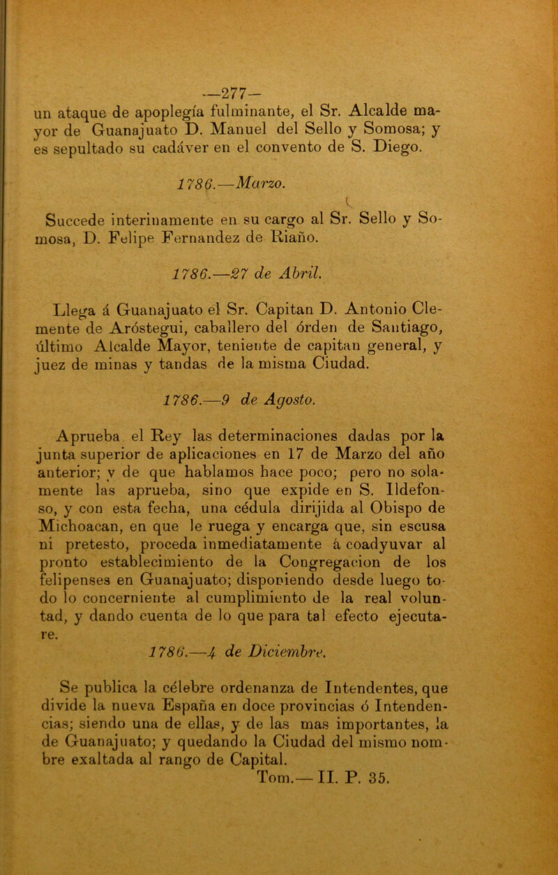 -277- un ataque de apoplegía fulminante, el Sr. Alcalde ma- yor de Guanajuato D. Manuel del Sello y Somosa; y es sepultado su cadáver en el convento de S. Diego. 1786.—Marzo. K. Succede interinamente en su cargo al Sr. Sello y So- mosa, D. Felipe Fernandez de Riaño. 1786.—27 de Abril. Llega á Guanajuato el Sr. Capitán D. Antonio Cle- mente de Aróstegui, caballero del órden de Santiago, último Alcalde Mayor, teniente de capitán general, y juez de minas y tandas de la misma Ciudad. 1786.—9 de Agosto. Aprueba el Rey las determinaciones dadas por la junta superior de aplicaciones en 17 de Marzo del año anterior; y de que hablamos hace poco; pero no sola- mente las aprueba, sino que expide en S. Ildefon- so, y con esta fecha, una cédula dirijida al Obispo de Michoacan, en que le ruega y encarga que, sin escusa ni pretesto, proceda inmediatamente á coadyuvar al pronto establecimiento de la Congregación de los felipenses en Guanajuato; disponiendo desde luego to- do lo concerniente al cumplimiento de la real volun- tad, y dando cuenta de lo que para tal efecto ejecuta- re. 1786.—Jf de Diciemhi'e. Se publica la célebre ordenanza de Intendentes, que divide la nueva España en doce provincias ó Intenden- cias; siendo una de ellas, y de las mas importantes, la de Guanajuato; y quedando la Ciudad del mismo nom- bre exaltada al rango de Capital. Tom.— II. P. 35.
