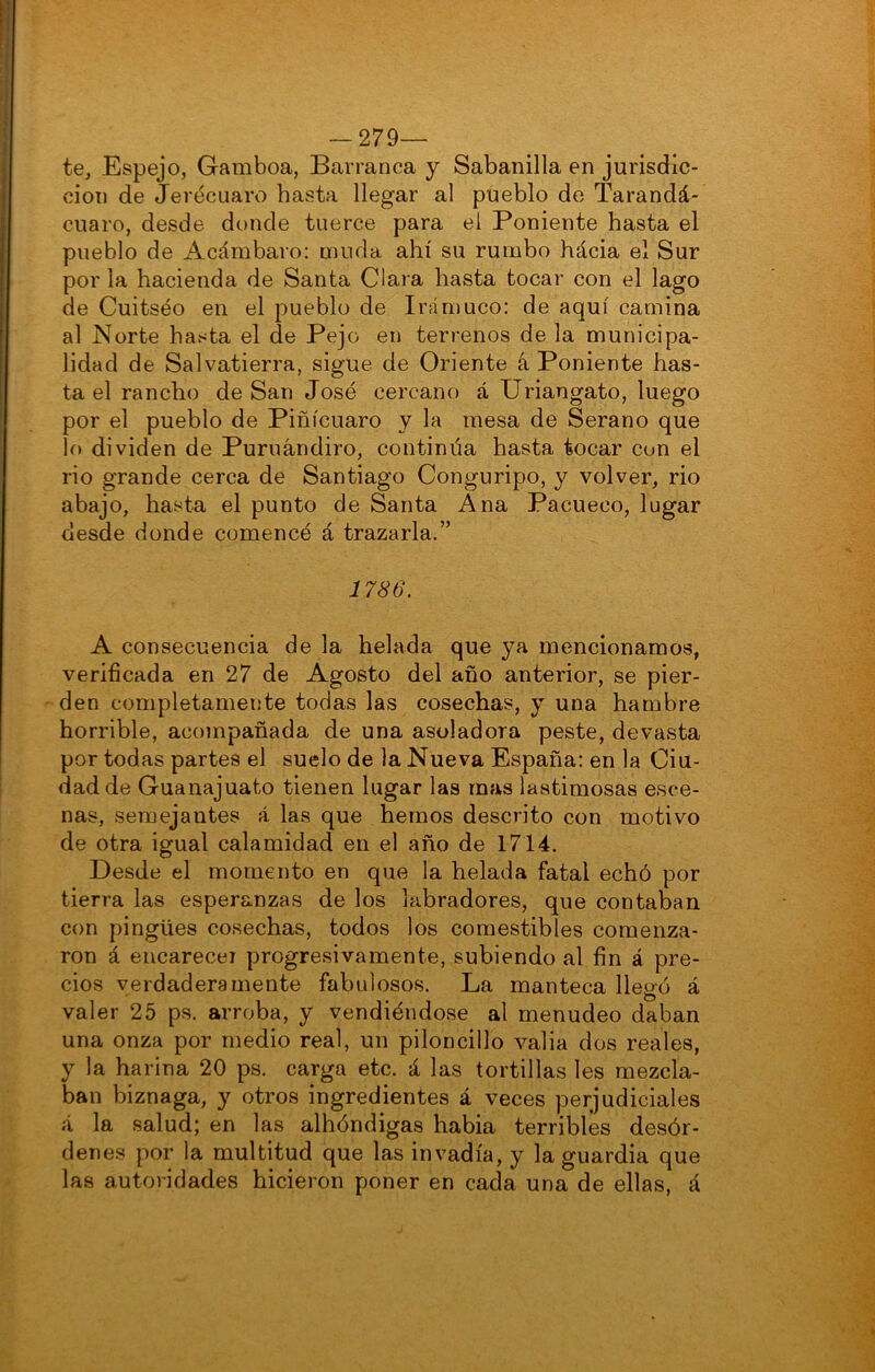 — 279— te, Espejo, Gamboa, Barranca y Sabanilla en jurisdic- ción de Jerécuaro hasta llegar al pueblo de Tarandá- cuaro, desde donde tuerce para el Poniente hasta el pueblo de Acámbaro: muda ahí su rumbo hácia el Sur por la hacienda de Santa Clara hasta tocar con el lago de Cuitséo en el pueblo de Irá muco: de aquí camina al Norte hasta el de Pejo en terrenos de la municipa- lidad de Salvatierra, sigue de Oriente á Poniente has- ta el rancho de San José cercano á Uriangato, luego por el pueblo de Piñícuaro y la mesa de Serano que lo dividen de Puruándiro, continua hasta tocar con el rio grande cerca de Santiago Conguripo, y volver, rio abajo, hasta el punto de Santa Ana Pacueco, lugar desde donde comencé á trazarla.” 1786. A consecuencia de la helada que ya mencionamos, verificada en 27 de Agosto del año anterior, se pier- den completamente todas las cosechas, y una hambre horrible, acompañada de una asoladora peste, devasta por todas partes el suelo de la Nueva España: en la Ciu- dad de Guanajuato tienen lugar las mas lastimosas esce- nas, semejantes á las que hemos descrito con motivo de otra igual calamidad en el año de 1714. Desde el momento en que la helada fatal echó por tierra las esperanzas de los labradores, que contaban con pingües cosechas, todos los comestibles comenza- ron á encarece! progresivamente, subiendo al fin á pre- cios verdaderamente fabulosos. La manteca llegó á valer 25 ps. arroba, y vendiéndose al menudeo daban una onza por medio real, un piloncillo valia dos reales, y la harina 20 ps. carga etc. á las tortillas les mezcla- ban biznaga, y otros ingredientes á veces perjudiciales á la salud; en las albóndigas habia terribles desór- denes por la multitud que las invadía, y la guardia que las autoridades hicieron poner en cada una de ellas, á