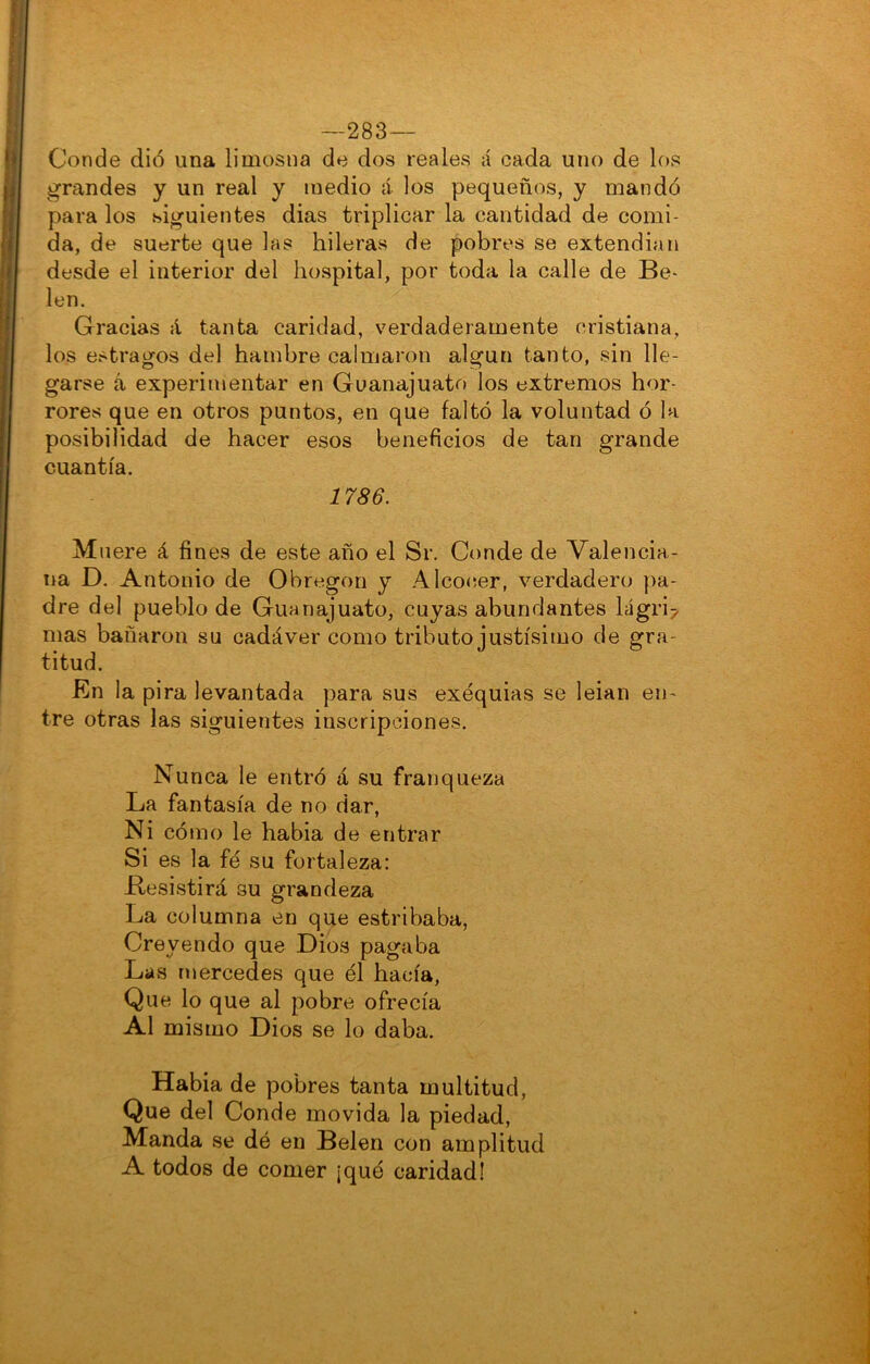 —283— Conde dio una limosna de dos reales á cada uno de los grandes y un real y medio á los pequeños, y mandó para los siguientes dias triplicar la cantidad de comi- da, de suerte que las hileras de pobres se extendían desde el interior del hospital, por toda la calle de Be- lén. Gracias á tanta caridad, verdaderamente cristiana, los estragos del hambre calmaron algún tanto, sin lle- garse á experimentar en Guanajuato los extremos hor- rores que en otros puntos, en que faltó la voluntad ó la posibilidad de hacer esos beneficios de tan grande cuantía. 1786. M iiere á fines de este año el Sr. Conde de Valencia- na D. Antonio de Obregon y Alco<;er, verdadero pa- dre del pueblo de Guanajuato, cuyas abundantes lágri^ mas bañaron su cadáver como tributo justísimo de gra- titud. En la pira levantada para sus exequias se leian en- tre otras las siguientes inscripciones. Nunca le entró á su franqueza La fantasía de no dar, Ni cómo le habla de entrar Si es la fe su fortaleza: Besistirá su grandeza La columna en que estribaba. Creyendo que Dios pagaba Las mercedes que él hacía, Que lo que al pobre ofrecía Al mismo Dios se lo daba. Habla de pobres tanta multitud. Que del Conde movida la piedad. Manda se dé en Belen con amplitud A todos de comer ¡qué caridad!