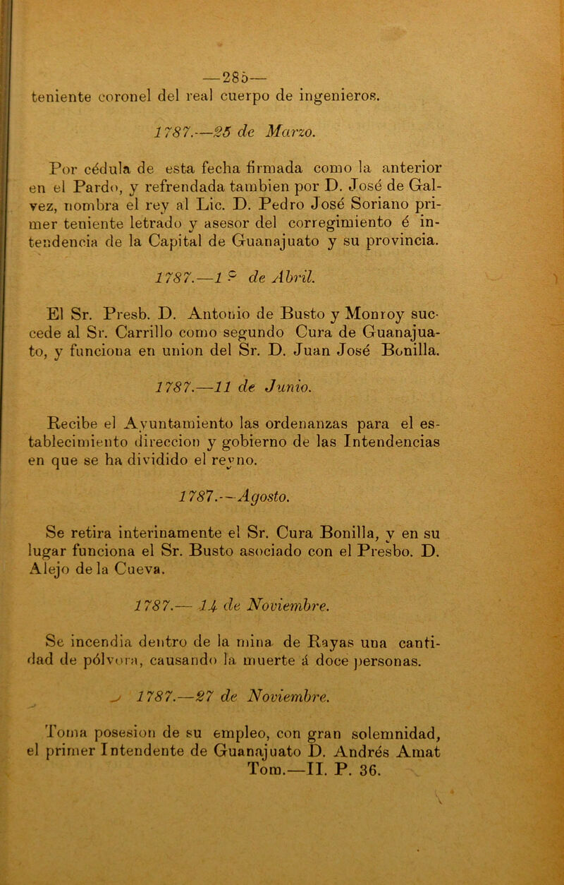 — 285— teniente coronel del real cuerpo de ingenieros. 1787. —SÓ de Ma rzo. Por cédula de esta fecha firmada como la anterior en el Pardo, y refrendada también por D. José de Gal- vez, nombra el rey al Lie. D. Pedro José Soriano pri- mer teniente letrado y asesor del corregimiento é in- tendencia de la Capital de Guanajuato y su provincia. 1787.—1 ^ de Abril. El Sr. Presb. D. Antonio de Busto y Monroy suc- cede al Sr. Carrillo como segundo Cura de Guanajua- to, y funciona en unión del Sr. D. Juan José Bonilla, 1787.—11 de Junio. Recibe el Ayuntamiento las ordenanzas para el es- tablecimiento dirección y gobierno de las Intendencias en que se ha dividido el reyno. 1787.—Agosto. Se retira interinamente el Sr. Cura Bonilla, v en su lugar funciona el Sr. Busto asociado con el Presbo. D. Alejo de la Cueva. 1787.— de Noviembre. Se incendia dentro de la mina de Rayas una canti- dad de pólvora, causando la muerte á doce )jersonas. ^ 1787.—S7 de Noviembre. Toma posesión de su empleo, con gran solemnidad, el primer Intendente de Guanajuato D. Andrés Amat Tora.—II. P. 36.