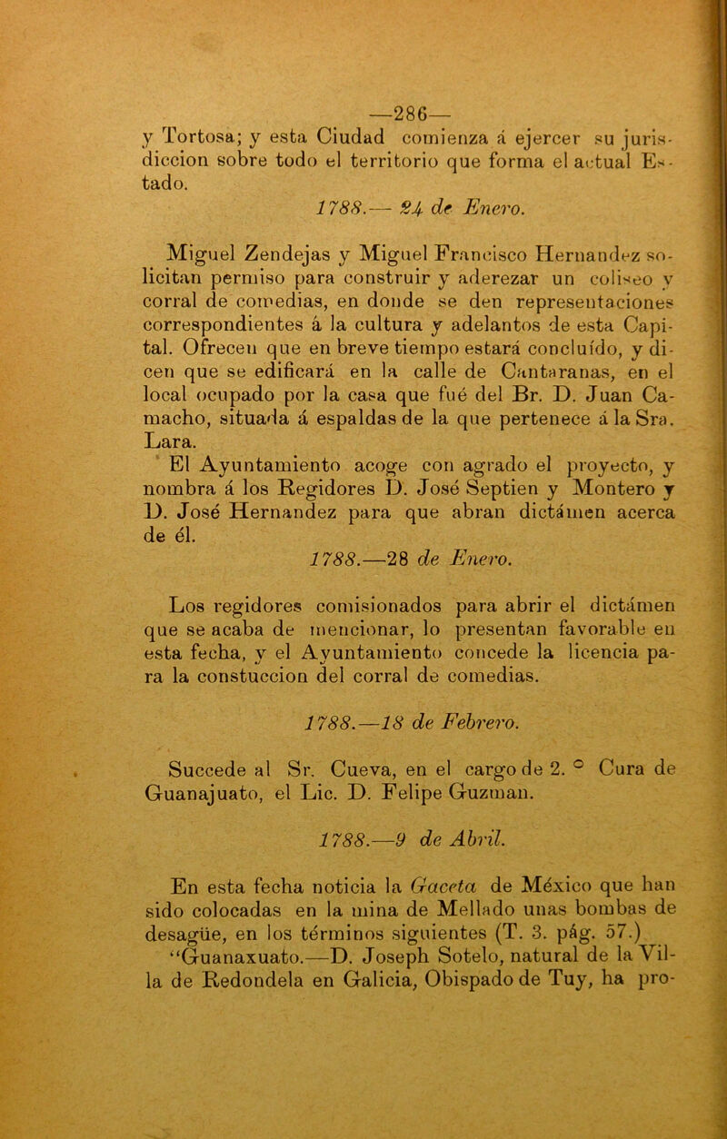 —286— y Tortosa; y esta Ciudad comienza á ejercer su juris- dicción sobre todo el territorio que forma el at.-tual Es- tado. 1788.— 24. de Enero. Miguel Zendejas y Miguel Francisco Hernández so- licitan permiso para construir y aderezar un coliseo y corral de comedias, en donde se den representaciones correspondientes á la cultura y adelantos de esta Capi- tal. Ofrecen que en breve tiempo estará concluido, y di- cen que se edificará en la calle de Cantaranas, en el local ocupado por la casa que fué del Br. D. Juan Ca- macho, situada á espaldas de la que pertenece álaSra. Lara. El Ayuntamiento acoge con agrado el proyecto, y nombra á los Regidores D. José Septien y Montero y 1). José Hernández para que abran dictamen acerca de él. 1788.—28 de Enero. Los regidores comisionados para abrir el dictamen que se acaba de mencionar, lo presentan favorable en esta fecha, y el Ayuntamiento concede la licencia pa- ra la constuccion del corral de comedias. 1788.—18 de Febrero. Succede al Sr. Cueva, en el cargo de 2. Cura de Guanajuato, el Lie. D. Felipe Guzman. 1788.—9 de Abril. En esta fecha noticia la Gaceta de México que han sido colocadas en la mina de Mellado unas bombas de desagüe, en los términos siguientes (T. 3. pág. 57.) “Guanaxuato.—D. Joseph Sotelo, natural de la Vil- la de Redondela en Galicia, Obispado de Tuy, ha pro-