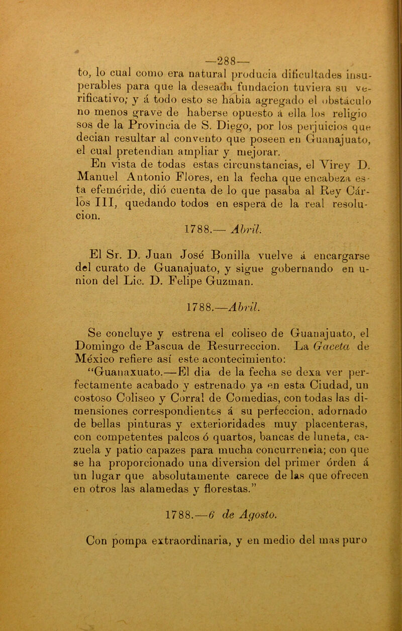 —288— to, lo cual como era natural producía ditlcultades insu- perables para que la deseada fundación tuviera su ve- rificativo; y á todo esto se había agregado el obstáculo no menos grave de haberse opuesto á ella los religio sos de la Provincia de S. Diego, por los perjuicios que decían resultar al convento que poseen en Guanajuato, el cual pretendían ampliar y mejorar. En vista de todas estas circunstancias, el Virey D, Manuel Antonio Flores, en la fecha que encabeza es- t^a efeméride, dio cuenta de lo que pasaba al Rey Cár- los III, quedando todos en espera de la real resolu- ción. 1788.— Abril. El Sr. D. Juan José Bonilla vuelve á encargarse del curato de Guanajuato, y sigue gobernando en u- nion del Lie. D. Felipe Guzman. 1788.—AM. Se concluye y estrena el coliseo de Guanajuato, el Domingo de Pascua de Resurrección. La Gaceta de México refiere así este acontecimiento: “Guanaxuato.—El dia de la fecha se dexa ver per- fectamente acabado y estrenado ya en esta Ciudad, un costoso Coliseo y Corral de Comedias, con todas las di- mensiones correspondientes á su perfección, adornado de bellas pinturas y exterioridades muy placenteras, con competentes palcos ó quartos, bancas de luneta, ca- zuela y patio capazes para mucha concurrencia; con que se ha proporcionado una diversión del primer orden á un lugar que absolutamente carece de las que ofrecen en otros las alamedas y florestas.” 1788.—6 de Agosto. Con pompa extraordinaria, y en medio del mas puro
