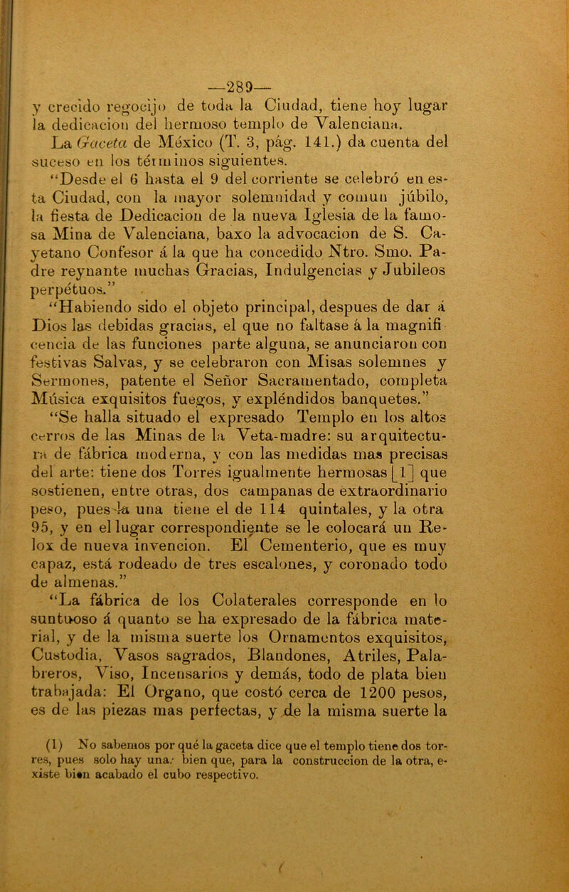 —289— y crecido regocijo de toda la Ciudad, tiene hoy lugar la dedicación del hermoso templo de Valenciana. La Gaceta de México (T. 3, pág. 141.) da cuenta del suceso en los términos siguientes. “Desde el 6 hasta el 9 del corriente se celebró en es- ta Ciudad, con la mayor solemnidad y común júbilo, la fiesta de Dedicación de la nueva Iglesia de la famo- sa Mina de Valenciana, baxo la advocación de S. Ca- yetano Confesor rila que ha concedido JSTtro. Smo. Pa- dre reynante muchas Gracias, Indulgencias y Jubileos perpetuos.” “Habiendo sido el objeto principal, después de dar á Dios las debidas gracias, el que no faltase á la magnifi cencia de las funciones parte alguna, se anunciaron con festivas Salvas, y se celebraron con Misas solemnes y Sermones, patente el Señor Sacramentado, completa Música exquisitos fuegos, y expléndidos banquetes.” “Se halla situado el expresado Templo en los altos cerros de las Minas de la Veta-madre: su arquitectu- ra de fábrica moderna, y con las medidas mas precisas del arte; tiene dos Torres igualmente hermosas [1] que sostienen, entre otras, dos campanas de extraordinario peso, pues 4a una tiene el de 114 quintales, y la otra 95, y en el lugar correspondiente se le colocará un Re- lox de nueva invención. El Cementerio, que es muy capaz, e.stá rodeado de tres escalones, y coronado todo de almenas.” “La fábrica de ios Colaterales corresponde en lo suntiK)SO á quanto se ha expresado de la fábrica mate- rial, y de la misma suerte los Ornamentos exquisitos. Custodia, Vasos sagrados. Blandones, Atriles, Pala- breros, Viso, Incensarios y demás, todo de plata bien trabajada: El Organo, que costó cerca de 1200 pesos, es de las piezas mas perfectas, y xfe la misma suerte la (1) No sabemos por qué la gaceta dice que el templo tiene dos tor- res, pues solo hay una.- bien que, para la construcción de la otra, e- xiste bien acabado el cubo respectivo.