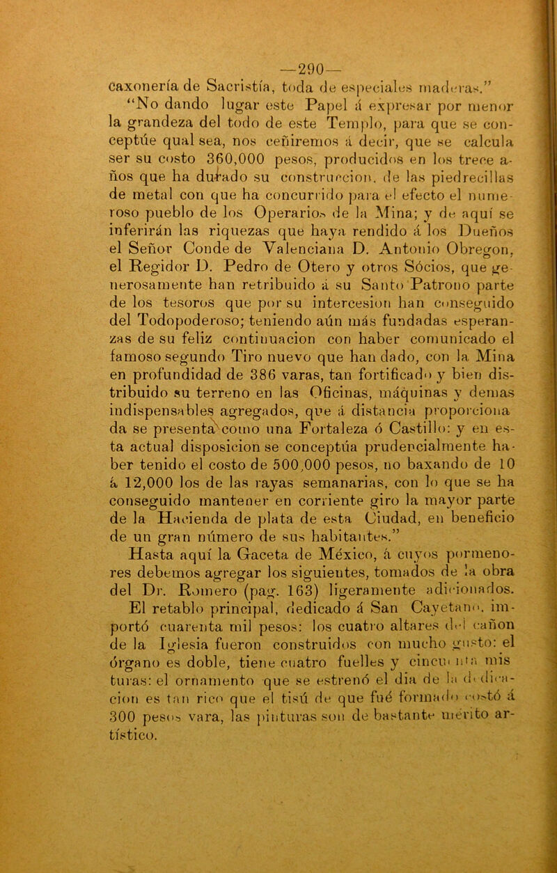 —290— caxoneríade Sacristía, toda de especiales rnadto-as.” “No dando lugar este Papel á expresar por menor la grandeza del todo de este Templo, para que se con- ceptúe qual sea, nos ceñiremos á decir, que se calcula ser su costo 360,000 pesos, producidos en los trece a- ños que ha dui^ado su construcción, de las piedrecillas de metal con que ha concurrido para el efecto el nume- roso pueblo de los Operario.-^ de la Mina; y de aquí se inferirán las riquezas que ha}^! rendido á los Dueños el Señor Conde de Valenciana D. Antonio Obrecron. el Regidor D. Pedro de Otero y otros Sócios, que ge- nerosamente han retribuido á su Santo Patrono parte délos tesoros que por su intercesión han conseguido del Todopoderoso; teniendo aún más fundadas esperan- zas de su feliz continuación con haber comunicado el famoso segundo Tiro nuevo que bandado, con la Mina en profundidad de 386 varas, tan fortificado y bien dis- tribuido su terreno en las Oficinas, máquinas y demas indispensables agregados, que á distancia propoiciona da se present^como una Fortaleza ó Castillo: y en es- ta actual disposición se conceptúa prudencialmente ha- ber tenido el costo de 500,000 pesos, no baxando de 10 á 12,000 los de las rayas semanarias, con lo que se ha conseguido mantener en corriente giro la mayor parte de la Hacienda de plata de esta Ciudad, en beneficio de un gran número de sus habitantes.” Hasta aquí la Gaceta de México, á cuyos pormeno- res debemos agregar los siguientes, tomados de la obra del Dr. Romero (pag. 163) ligeramente adicionados. El retablo principal, dedicado á San Cayetano, im- portó cuarenta mil pesos: los cuatro altares dei cañón de la Iglesia fueron construidos con mucho gusto: el órgano es doble, tiene cuatro fuelles y cincin uta mis tui'as: el ornamento que se estrenó el dia de la (h(li«-a- ciori es tan rico que el tisú de que fué formado ••o^^tó á 300 peso'3 vara, las })inturas son de bastante mérito ar- tístico.