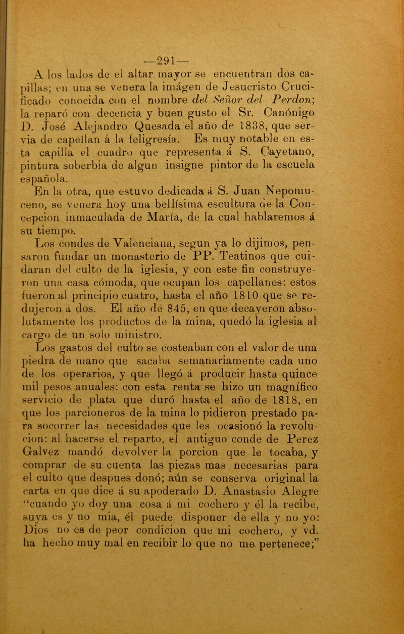 —291— A los laiios de el altar major se encuentran dos ca- jillas; en una se venera la imánen de Jesucristo Cruci- ficado conocida con el nombre del Señor del Perdón', la reparó con decencia y buen g^usto el Sr. Canónigo D. José Alejandro Quesada el año de 1838, que ser- via de capellán á la feligresía. Es muy notable en es- ta capilla el cuadro que representa á S. Cayetano, pintura soberbia de algún insigne pintor de la escuela española. En la otra, que estuvo dedicada á S. Juan Nepomu- ceno, se venera hoy una bellísima escultura de la Con- cepción inmaculada de María, de la cual hablaremos á su tiempo. Los condes de Valenciana, según ya lo dijimos, pen- saron fundar un monasterio de PP. Teatinos que cui- daran del culto de la iglesia, y con este fin construye- ron una casa cómoda, que ocupan los capellanes; estos fueron al principio cuatro, hasta el año 1810 que se re- dujeron a dos. El año de 845, en que decayeron abso- lutamente los productos de la mina, quedó la iglesia al cargo de un solo ministro. Los gastos del culto se costeaban con el valor de una piedra de mano que sacaba semanariamente cada uno de los operarios, y que llegó á producir hasta quince mil pesos anuales: con esta renta se hizo un magnífico servicio de plata que duró hasta el año de 1818, en que los parcioneros de la mina lo pidieron prestado pa- ra socorrer las necesidades que les ocasionó la revolu- ción: al hacerse el reparto, el antiguo conde de Perez Gal vez mandó devolver la porción que le tocaba, y comprar de su cuenta las piezas mas necesarias para el culto que después donó; aún se conserva original la carta en que dice á su apoderado D. Anastasio Alegre “cuando yo doy una cosa á rni cochero y él la recibe, suya es y no mia, él puede disponer de ella y no yo: Dios no es de peor condición que mi cochero, y vd. lia hecho muy mal en recibir lo que no ma pertenece;” I