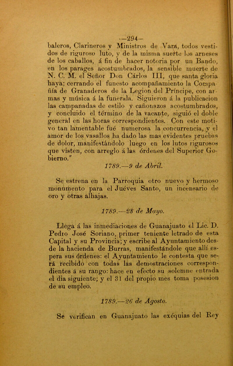 --294- baleros, Clarineros y Ministros de Vara, todos vesti- dos de riíí'uroso luto, y de la misina sueHe los arneses de los caballos, á fin de hacer notoria por un Bando, en los parages acostumbrados, la sensible muerte de N. C. M. el Señor Don Cárlos III, que santa gloria haya; cerrando el funesto acompañamiento la Compa ñía de Granaderos de la Legión del Príncipe, con ar- mas y música á la funerala. Siguieron á la publicación las campanadas de estilo y cañonazos acostumbrados, y concluido el término de la vacante, siguió el doble general en las horas correspondientes. Con este moti- vo tan lamentable fué numerosa la concurrencia, y el amor de los vasallos ha dado las mas evidentes pruebas de dolor, manifestándolo luego en los lutos rigurosos que visten, con arreglo á las órdenes del Superior Go- bierno. 1789.—9 de Abril. Se estrena en la Parroquia otro nuevo y hermoso monutíiento para el Jueves Santo, un incensario de oro y otras alhajas. 1789.—28 de Mayo. Llega á las inmediaciones de Guanajuato el Lie. D. Pedio José Soriano, primer teniente letrado de esta Capital y su Provincia; y escribe al Ayuntamiento des- de la hacienda de Burras, manifestándole que allí es- pera sus órdenes: el Ayuntamiento le contesta que se- rá recibido con todas las demostraciones correspon- dientes á su rango: hace en efecto su solemne entrada el dia siguiente; y el 31 del propio mes toma posesión de su empleo. 1789.—26 de Agosto. Se verifican en Guanajuato las exéquias del Bey