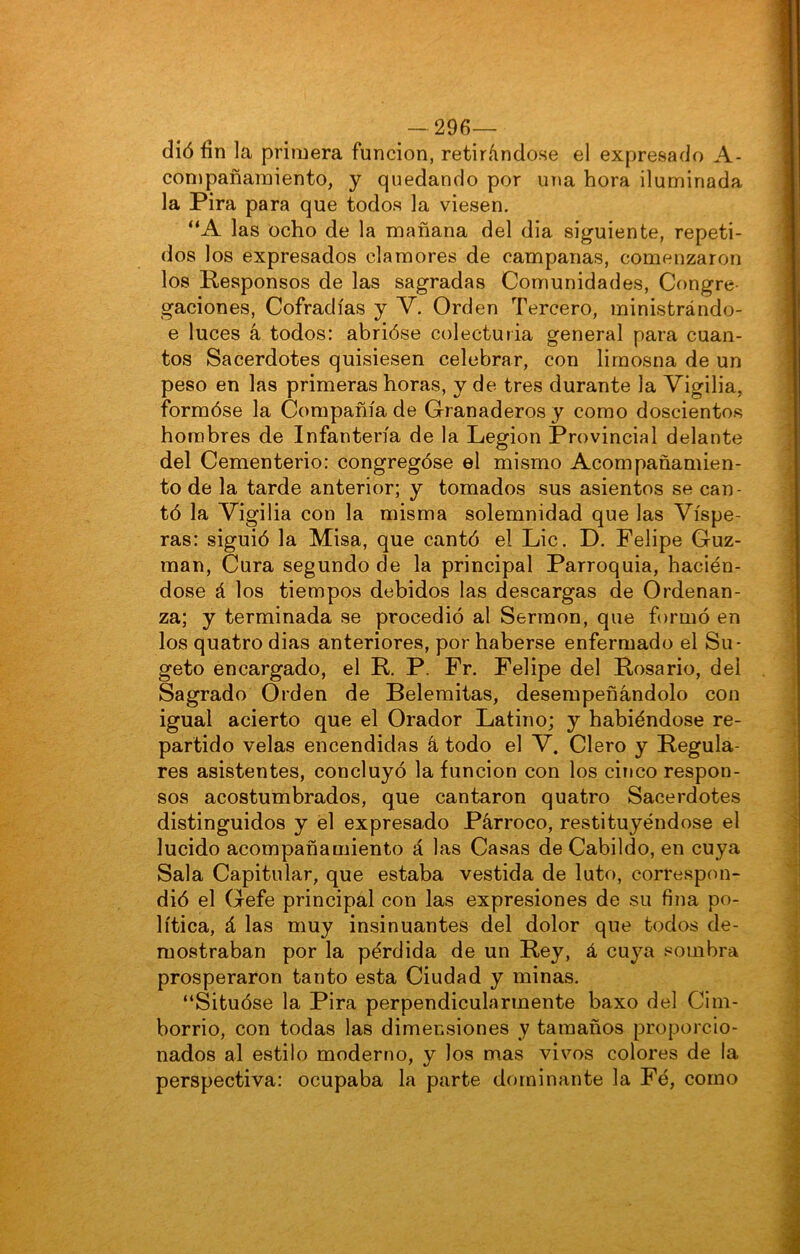 - 296— díó fin la primera función, retirándose el expresado A- compañamiento, y quedando por una hora iluminada la Pira para que todos la viesen. “A las ocho de la mañana del dia siguiente, repeti- dos los expresados clamores de campanas, comenzaron los Responsos de las sagradas Comunidades, Congre gaciones. Cofradías y V. Orden Tercero, ministrándo- e luces á todos: abrióse colecturia general para cuan- tos Sacerdotes quisiesen celebrar, con limosna de un peso en las primeras horas, y de tres durante la Vigilia, formóse la Compañía de Granaderos y como doscientos hombres de Infantería de la Legión Provincial delante del Cementerio: congregóse el mismo Acompañamien- to de la tarde anterior; y tomados sus asientos se can- tó la Vigilia con la misma solemnidad que las Víspe- ras: siguió la Misa, que cantó el Lie. D. Felipe Guz- man, Cura segundo de la principal Parroquia, hacién- dose á los tiempos debidos las descargas de Ordenan- za; y terminada se procedió al Sermón, que formó en los quatro dias anteriores, por haberse enfermado el Su- geto encargado, el R. P. Fr. Felipe del Rosario, del Sagrado Orden de Belemitas, desempeñándolo con igual acierto que el Orador Latino; y habiéndose re- partido velas encendidas á todo el V. Clero y Regula- res asistentes, concluyó la función con los cÍíjco respon- sos acostumbrados, que cantaron quatro Sacerdotes distinguidos y él expresado Párroco, restituyéndose el lucido acompañamiento á las Casas de Cabildo, en cuya Sala Capitular, que estaba vestida de luto, correspon- dió el Gefe principal con las expresiones de su fina po- lítica, á las muy insinuantes del dolor que todos de- mostraban por la pérdida de un Rey, á cuya sombra prosperaron tanto esta Ciudad y minas. “Situóse la Pira perpendicularmente baxo del Cim- borrio, con todas las dimensiones y tamaños proporcio- nados al estilo moderno, y los mas vivos colores de la perspectiva: ocupaba la parte dominante la Fé, como