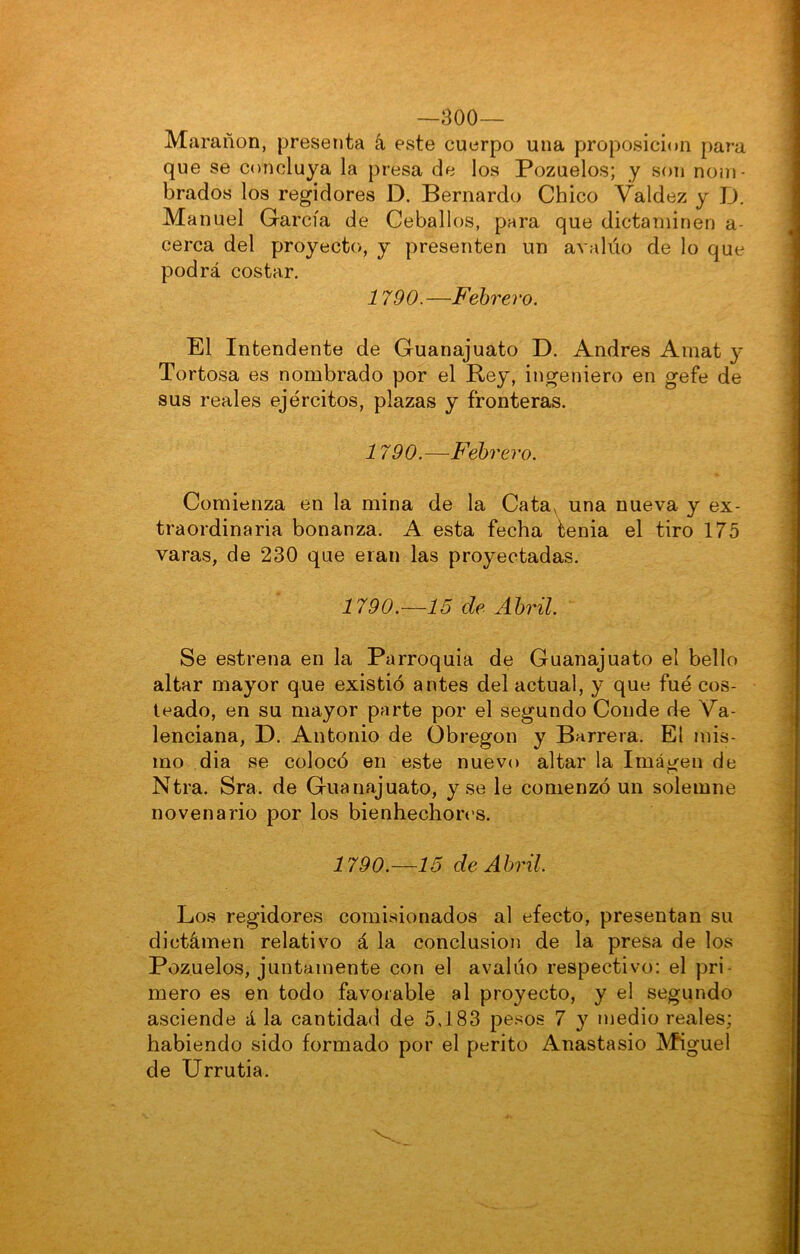 —300— Marañon, presenta á este cuerpo una proposición para que se concluya la presa de los Pozuelos; y son nom- brados los regidores D. Bernardo Chico Valdez y D. Manuel García de Ceballos, para que dictaminen a- cerca del proyecto, y presenten un avalúo de lo que podrá costar. 1790.—Febrero. El Intendente de Guanajuato D. Andrés Amat y Tortosa es nombrado por el Bey, ingeniero en gefe de sus reales ejércitos, plazas y fronteras. 1790.—Febrero. Comienza en la mina de la Cata, una nueva y ex- traordinaria bonanza. A esta fecha tenia el tiro 175 varas, de 230 que eran las proyectadas. 1790.—15 de Abril. Se estrena en la Parroquia de Guanajuato el bello altar mayor que existió antes del actual, y que fue cos- teado, en su mayor parte por el segundo Conde de Va- lenciana, D. Antonio de übregon y Barrera. El mis- mo dia se colocó en este nuevo altar la Imagen de Ntra. Sra. de Guanajuato, y se le comenzó un solemne novenario por los bienhechores. 1790.—15 de Abril. Los regidores comisionados al efecto, presentan su dictámen relativo á la conclusión de la presa de los Pozuelos, juntamente con el avalúo respectivo: el pri- mero es en todo favorable al proyecto, y el segundo asciende á la cantidad de 5,183 pesos 7 y medio reales; habiendo sido formado por el perito Anastasio Miguel de Urrutia.