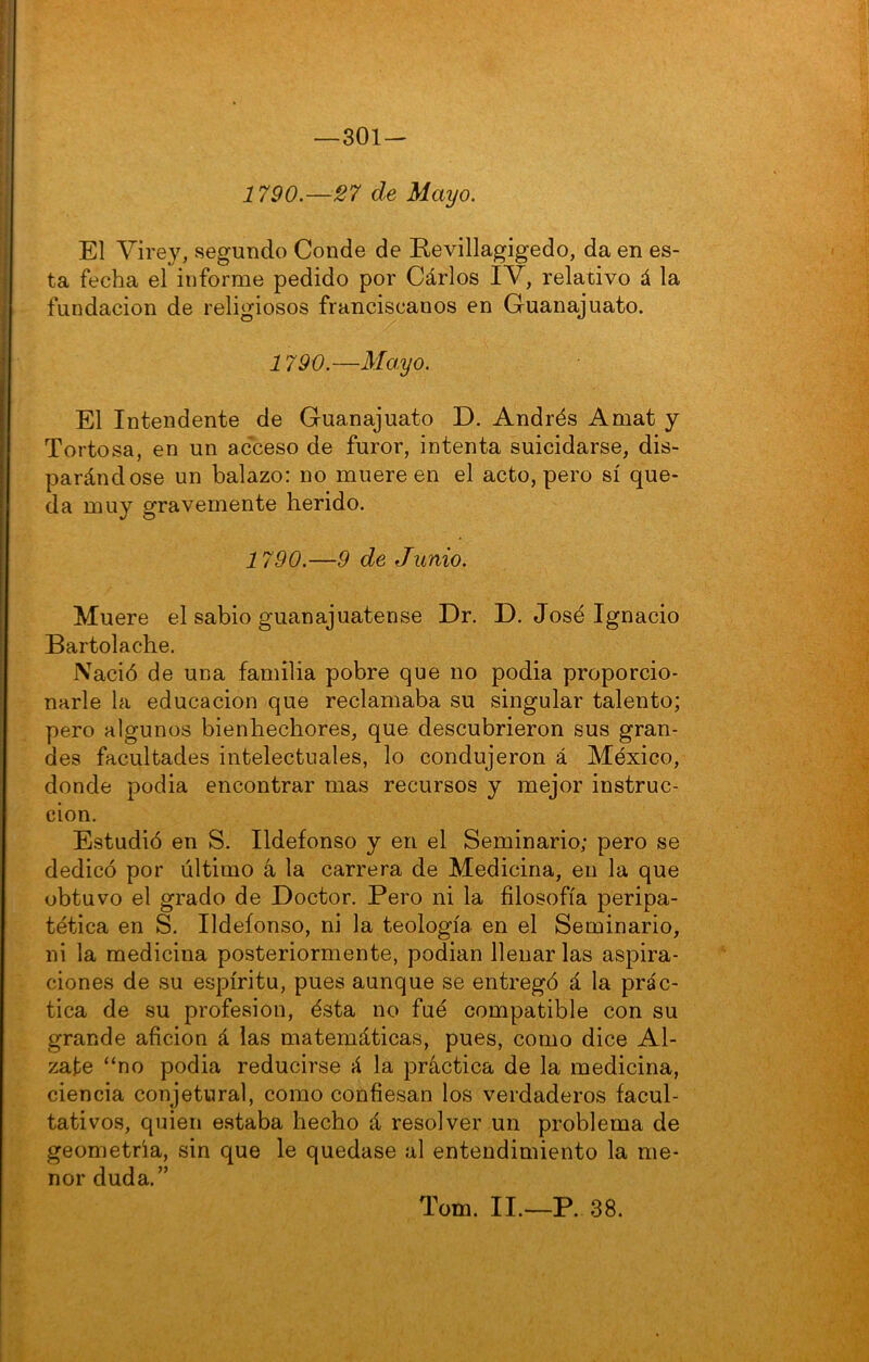 301 — 1790.—27 de Mayo. El Virey, segundo Conde de Revillagigedo, da en es- ta fecha el informe pedido por Cárlos IV, relativo á la fundación de religiosos franciscanos en Guanajuato. 1790.—Moyo. El Intendente de Guanajuato D. Andrés Amat y Tortosa, en un acceso de furor, intenta suicidarse, dis- parándose un balazo: no muere en el acto, pero sí que- da muy gravemente herido. 1790.—9 de Junio. Muere el sabio guanajuatense Dr. D. José Ignacio Bartolache. Nació de una familia pobre que no podia proporcio- narle la educación que reclamaba su singular talento; pero algunos bienhechores, que descubrieron sus gran- des facultades intelectuales, lo condujeron á México, donde podia encontrar mas recursos y mejor instruc- ción. Estudió en S. Ildefonso y en el Seminario; pero se dedicó por último á la carrera de Medicina, en la que obtuvo el grado de Doctor. Pero ni la filosofía peripa- tética en S. Ildefonso, ni la teología en el Seminario, ni la medicina posteriormente, podian llenar las aspira- ciones de su espíritu, pues aunque se entregó á la prác- tica de su profesión, ésta no fué compatible con su grande afición á las matemáticas, pues, como dice Al- zate “no podia reducirse á la práctica de la medicina, ciencia conjetural, como confiesan los verdaderos facul- tativos, quien estaba hecho á resolver un problema de geometría, sin que le quedase al entendimiento la me- nor duda.” Tom. II.—P. 38.