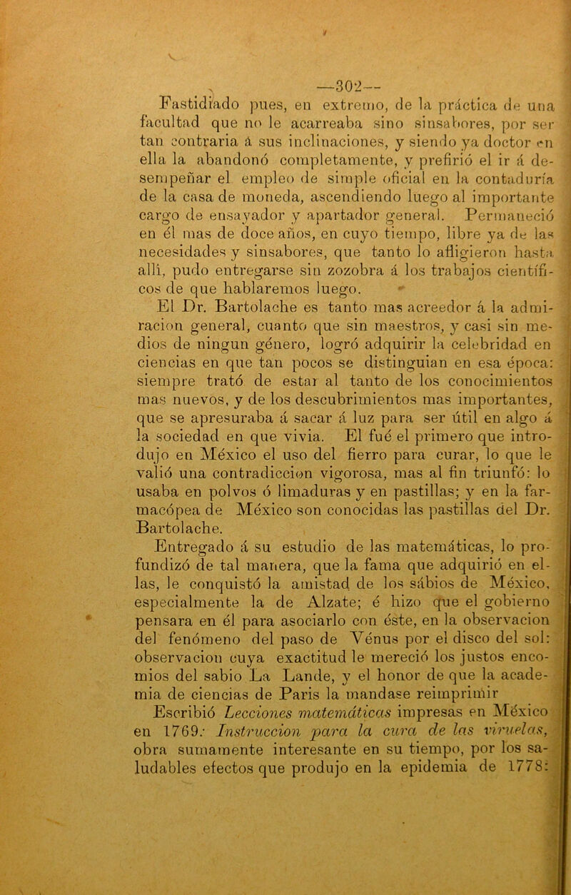 —302— Fastidiado pues, en extretíio, de la práctica de una facultad que no le acarreaba sino sinsabores, por ser tan contraria á sus inclinaciones, y siendo ya doctor en ella la abandonó completamente, y prefirió el ir á de- sempeñar el empleo de simple oficial en la contaduría de la casa de moneda, ascendiendo luego al importante cargo de ensayador y apartador general. Pernianeció en él mas de doce años, en cuyo tiempo, libre ya de las necesidades y sinsabores, que tanto lo afligieron basta, allí, pudo entregarse sin zozobra á los trabajos científi- cos de que hablaremos luego. El Dr. Bartolache es tanto mas acreedor á la admi- ración general, cuanto que sin maestro.s, y casi sin me- dios de ningún género, logró adquirir la celebridad en ciencias en que tan pocos se distinguian en esa época: siempre trató de estar al tanto de los conocimientos mas nuevos, y de los descubrimientos mas importantes, que se apresuraba á sacar á luz para ser útil en algo á la sociedad en que vivia. El fué el primero que intro- dujo en México el uso del fierro para curar, lo que le valió una contradicción vigorosa, mas al fin triunfó; lo usaba en polvos ó limaduras y en pastillas; y en la far- macópea de México son conocidas las pastillas del Dr. Bartolache. Entregado á su estudio de las matemáticas, lo pro- fundizó de tal manera, que la fama que adquirió en el- las, le conquistó la amistad de los sábios de México, especialmente la de Alzate; é hizo que el gobierno pensara en él para asociarlo con éste, en la observación del fenómeno del paso de Vénus por el disco del sol; observación cuya exactitud le mereció los justos enco- mios del sabio La Lande, y el honor de que la acade- mia de ciencias de Paris la mandase reimpriiñir Escribió Lecciones matemáticas impresas en México ^ en 1769.' Instrucción para la cura de las viruelas, obra sumamente interesante en su tiempo, por los sa- ' ludables efectos que produjo en la epidemia de 1778: i