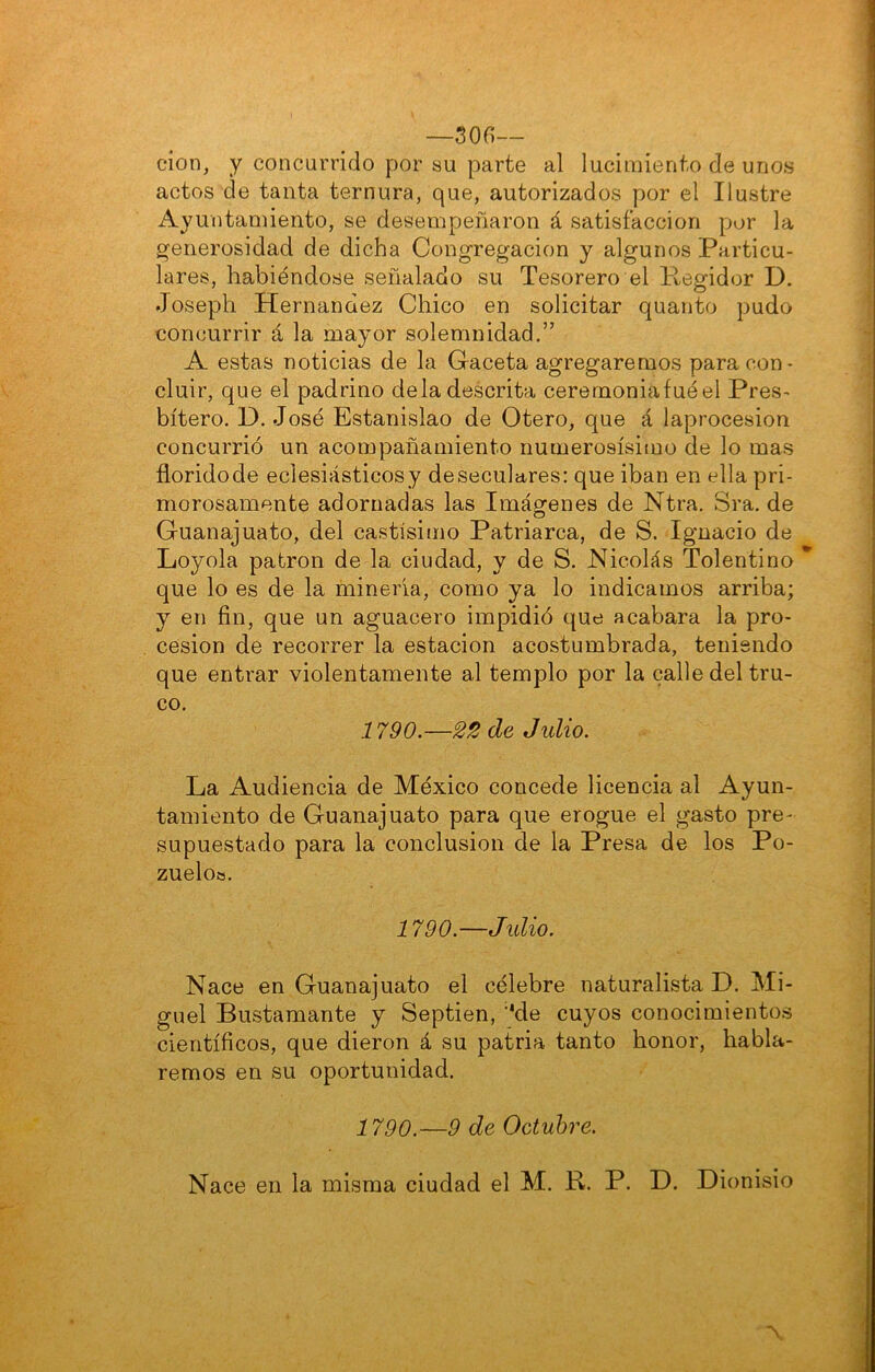 —son— cion, y concurrido por su parte al lucimiento de unos actos de tanta ternura, que, autorizados por el Ilustre Ayuntamiento, se desempeñaron á satisfacción por la generosidad de dicha Congregación y algunos Particu- lares, habiéndose señalado su Tesorero el Regidor D. Joseph Hernández Chico en solicitar quanto pudo concurrir á la mayor solemnidad.” A estas noticias de la G-aceta agregaremos para con- cluir, que el padrino déla descrita cerernoniafuéel Pres- bítero. D. José Estanislao de Otero, que á laprocesion concurrió un acompañamiento numerosísimo de lo mas florido de eclesiásticos y de seculares: que iban en ella pri- morosamente adornadas las Imágenes de Ntra. Sra. de Guanajuato, del castísimo Patriarca, de S. Ignacio de Loyola patrón de la ciudad, y de S. Nicolás Tolentino que lo es de la minería, como ya lo indicamos arriba; y en fin, que un aguacero impidió que acabara la pro- cesión de recorrer la estación acostumbrada, teniendo que entrar violentamente al templo por la calle del tru- co. 1790.—22 de Jidio. La Audiencia de México concede licencia al Ayun- tamiento de Guanajuato para que erogue el gasto pre- supuestado para la conclusión de la Presa de los Po- zuelo». 1790.—Julio. Nace en Guanajuato el célebre naturalista D. Mi- guel Bustamante y Septien, '*de cuyos conocimientos científicos, que dieron á su patria tanto honor, habla- remos en su oportunidad. 1790.—9 de Octubre. Nace en la misma ciudad el M. R. P. D. Dionisio