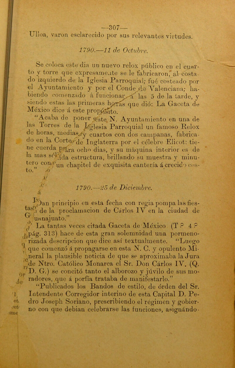 —307- Ulloa, varón esclarecido por sus relevantes virtudes. 1790.—11 de Octubre. Se coloca este dia un nuevo relox público en el cuar- to y torre que expresamente se le fabricaron, al costa- do izquierdo de la Iglesia Parroquial; fué costeado por el Ayuntamiento y por el Conde/ie Valenciana; ha- biendo comenzado a funcionar.-A7 las 5 de la tarde, y siendo estas las primeras hp^fas que dió: La Gaceta de México dice á este prop^^to. ‘h^caba de poner Ayuntamiento en una de las Torres de la Jj^lesia Parroquial un famoso Relox de horas, medias^fy cuartos con dos campanas, fabrica- do en la Corte;;r'Ú0 Inglaterra por el célebre Elicot: tie- ne cuerda p^j.g^ ocho dias, y su máquina interior es de la mas estructura, brillando su muestra y minu- tero comr^j-^ chapitel de exquisita cantería á crecido c(»s- to. ^ ,o ,Q á 1790.—^5 de Diciembre, ^*/3an principio en esta fecha con regia pompa las fies- de la proclamación de Carlos IV en la ciudad de G o. uanajuato. et. Jet' irne y La tantas veces citada Gaceta de México (T ? 4 P j^pág. 313) hace de esta gran solemnidad una pormeno- rizada descripción que dice así textualmente. “Luego 7 que comenzó á propagarse en esta N, C. y opulento Mi- .^neral la plausible noticia de que se aproximaba la Jura j.^de Ntro. Católico Monarca el Sr. Don Carlos IV. (Q. G.) se concitó tanto el alborozo y júvilo de sus mo- radores, que á porfía trataba de manifestarlo.” “Publicados los Bandos de estilo, de órden del Sr. Intendente Corregidor interino de esta Capital D. Pe- dro Joseph Soriano, prescribiendo el régimen y gobier- no con que debian celebrarse las funciones, asignándo- I