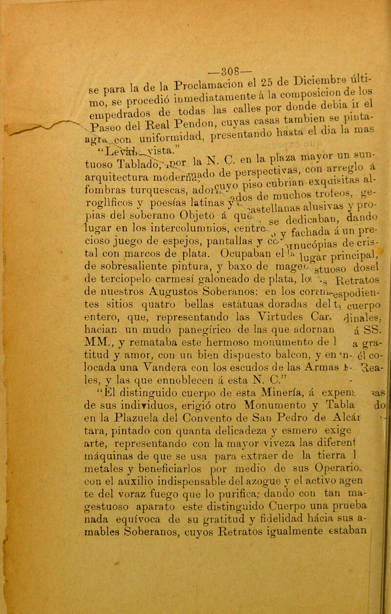 1 — 308— «p r,ara la de la Proclamación el 25 de Diciembre últi- mo se protdió inmediatamente & la composición de lo mo, se proceaio „ e¡ ^npedrados de ^«^as las ^ «- •' *> '• “ k»'.oíSS-« '• N c-'»'* f “ r.”.v””í arauitectura moderiTíl^'i” perspectivas, g arquitectura modera^, cubrían exquisitas al- fombras turquescas, adoiíPy ^ trofeos, j;e- roglificos y poesías latinas y c- ,^^tellanas alusivas y pro- pías del soberano Objetó á que. ^ dedicaban, dando lugar en los intercolumnios, centrafachada aun pre- cioso juego de espejos, pantallas j de cris- tal con marcos de plata. Ocupaban el U ^^g^r principal,' de sobresaliente pintura, y baxo de niage.c. ^.^^Qgo dosel de terciopela carmesí galoneado de plata, loi .g Retratos de nuestros Augustos Soberanos: en los comnvgspodien- tes sitios quatro bellas estatuas doradas del U cuerpo entero, que, representando las Virtudes Cai\ díñales, hacian un mudo panegírico de las que adornan á SS. MM,, y remataba este hermoso monumento de 1 a gra- titud y amor, con un bien dispuesto balcón, y enui- él co- locada una Vandera con los escudos de las Armas t-. Rea- les, y las que ennoblecen á esta N. C.” “El distinguido cuerpo de esta Minería, á expent ^as de sus indiyiduos, erigió otro Monumento y Tabla do en la Plazuela del Convento de San Pedro de Alcár tara, pintado con quanta delicadeza y esmero exige arte, representando con la mayor viveza las diferent máquinas de que se usa para extraer de la tierra 1 metales y beneficiarlos por medio de sus Operario^ con el auxilio indispensable del azogue y el activo agen te del voraz fuego que lo purifica; dando con tan ma- gestuoso aparato este distinguido Cuerpo una prueba nada equívoca de su gratitud y fidelidad hácia sus a- mables Soberanos, cuyos Retratos igualmente estaban <