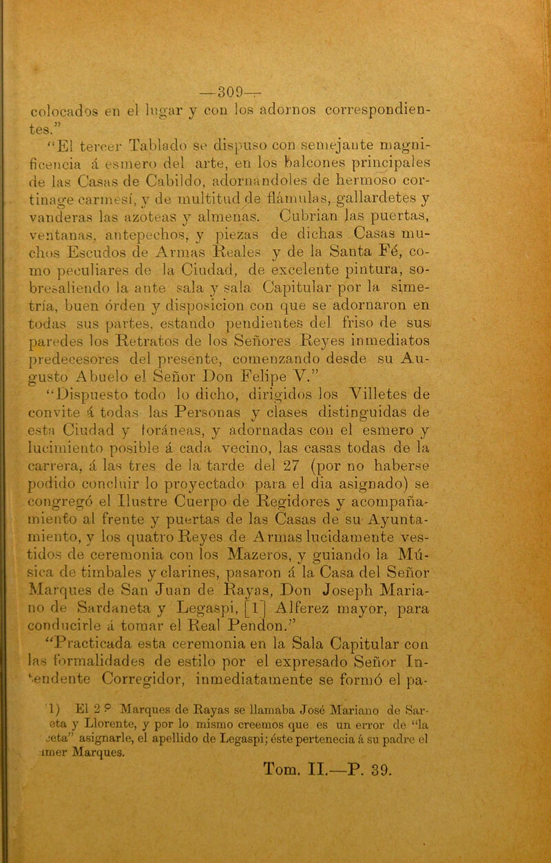 -309-^ colocados en el logar y con los adornos correspondien- tes.” '‘E! tercei’ Tablado so dispuso con semejante magni- ficencia á esmero del arte, en los balcones principales de las Casas de Cabildo, adornándoles de hermoso cor- tinage carmesí, y de multitud de flámulas, gallardetes y vanderas las azoteas y almenas. Cubrían las puertas, ventanas, antepechos, y piezas de dichas Casas mu- chos Escudos de Armas Reales y de la Santa Fé, co- mo peculiares de la Ciudad, de excelente pintura, so- bresaliendo la ante sala y sala Capitular por la sime- tría, buen orden y disposición con que se adornaron en todas sus partes, estando pendientes del friso de sus- paredes los Retratos de los Señores -Reyes inmediatos predecesores del presente, comenzando desde su Au- gusto Abuelo el Señor Don Felipe V.” “Dispuesto todo lo dicho, dirigidos los Villetes de convite á todas las Personas y clases distinguidas de esta Ciudad y foráneas, y adornadas con el esmero y lucimiento posible á cada vecino, las casas todas de la carrera, á las tres de la tarde del 27 (por no haberse podido concluir lo proyectado para el dia asignado) se congregó el Ilustre Cuerpo de Regidores y acompaña- miento al frente y puertas de las Casas de su Ayunta- miento, y los quatro P^eyes de Armas lucidamente ves- tidos de ceremonia con los Mazeros, y guiando la Mú- sica de timbales y clarines, pasaron á la Casa del Señor Marques de San Juan de Rayas, Don Joseph Maria- no de Sardaneta y Legaspi, [1] Alférez mayor, para conducirle á tomar el Real Pendón.’’ “Practicada esta ceremonia en la Sala Capitular con las formalidades de estilo por el expresado Señor In- '•.endente Corregidor, inmediatamente se formó el pa- 1) El 2 P Marques ele Rayas se llamaba José Mariano de Sar- eta y Llórente, y por lo mismo creemos que es un en-or de “la jeta” asignarle, el apellido de Legaspi; éste pertenecia k su padre el imer Marques. Tom. II.—P. 39.