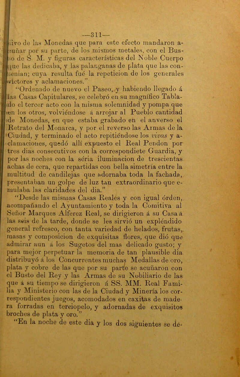 Ivo de las Monedas que para este efecto mandaron a- ¡uñar por su parte, de los mismos metales, con el Bus- o de S- M. y figuras características del Noble Cuerpo que las dedicaba, y las palanganas de plata que las con- :enian; cuya resulta fue la repetición de los generales Wíctores y aclamaciones.” “Ordenado de nuevo el Paseo, y habiendo llegado á ¡las Casas Capitulares, se celebró en su magnífico Tabla- do el tercer acto con la misma solemnidad y pompa que ten los otros, volviéndose á arrojar al Pueblo cantidad de Monedas, en que estaba grabado en el anverso el Retrato del Monarca, y por el reverso las Armas de la •Ciudad, y terminado el acto repitiéndose los vivas y a- clamacioiies, quedó allí expuesto el Real Pendón por tres dias consecutivos con la correspondióte Guardia, y por las noches con la séria iluminación de trescientas achas de cera, que repartidas con bella simetría entre la multitud de candilejas que adornaba toda la fachada, presentaban un golpe de luz tan extraordinario que e- mulaba las claridades del dia.” “Desde las mismas Casas Reales y con igual órden,. acompañando el Ayuntamiento y toda la Comitiva al Señor Marques Alférez Real, se dirigieron á su Casa á las seis de la tarde, donde se les sirvió un expléndido general refresco, con tanta variedad de helados, frutas, masas y composición de exquisitas flores, que dió que admirar aun á los Sugetos del mas delicado gusto; y para mejor perpetuar la memoria de tan plausible dia distribuyó á los Concurrentes muchas Medallas de oro, plata y cobre de las que por su partee se acuñaron con el Busto del Rey y las Armas de su Nobiliario de las que á su tiempo se dirigieron á SS. MM. Real Fami- lia y Ministerio con las de la Ciudad y Minería los cor- respondientes juegos, acomodados en caxitas de made- ra forradas en terciopelo, y adornadas de exquisitos broches de plata y oro.” En la noche de este dia y los dos siguientes se de-