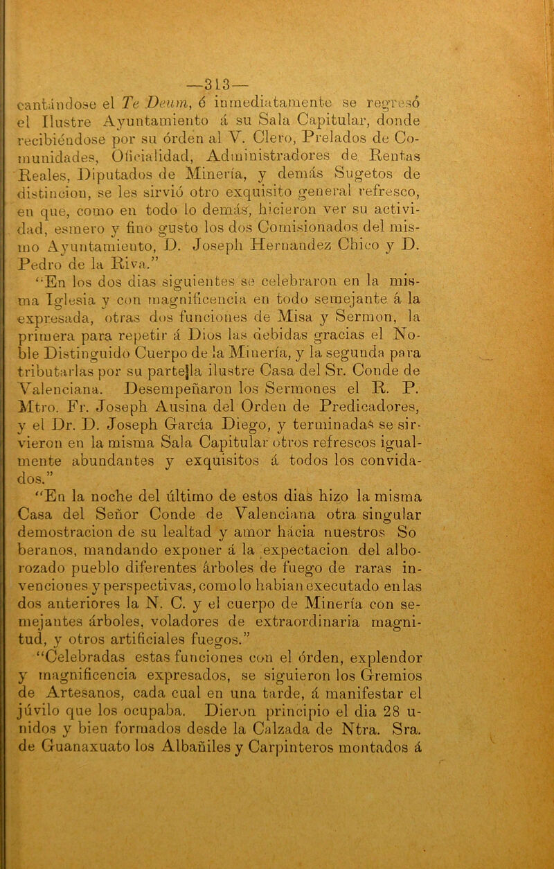 —313— cantándose el Te .Deum, 6 inmediatamente se regresó el Ilustre Ayuntamiento á su Sala Capitular, donde recibiéndose por su orden al V. Clero, Prelados de Co- munidades, Oíiciaiidad, Administradores de Rentas Reales, Diputados de Minería, y demás Sugetos de distinción, se les sirvió otro exquisito general refresco, en que, como en todo lo demás, hicieron ver su activi- dad, esmero y fino gusto los dos Comisionados del mis- mo Ayuíitamiento, D. Joseph Hernández Chico y D. Pedro de la Riva,” ‘•En los dos dias siguientes se celebraron en la mis- ma Iglesia y con magnificencia en todo semejante á la expresada, otras dos funciones de Misa y Sermón, la primera para repetir á Dios las debidas gracias el No- ble Distinguido Cuerpo de la Minería, y la segunda para tributarias por su partejla ilustre Casa del Sr. Conde de Valenciana. Desempeñaron los Sermones el R. P. Mtro. Fr. Joseph Ausina del Orden de Predicadores, y el Dr. D. Joseph Garda Diego, y terminadas se sir- vieron en la misma Sala Capitular otros refrescos igual- mente abundantes y exquisitos á todos los convida- dos.” “En la noche del último de estos dias hizo la misma Casa del Señor Conde de Valenciana otra singular demostración de su lealtad y amor hacia nuestros So beranos, mandando exponer á la expectación del albo- rozado pueblo diferentes árboles de fuego de raras in- venciones y perspectivas, como lo habianexecutado en las dos anteriores la N. C. y el cuerpo de Minería con se- mejantes árboles, voladores de extraordinaria magni- tud, y otros artificiales fuegos.” “Celebradas estas funciones con el órden, explendor y magnificencia expresados, se siguieron los Gremios de Artesanos, cada cual en una tarde, á manifestar el júvilo que los ocupaba. Dieron principio el dia 28 u- nidos y bien formados desde la Calzada de Ntra. Sra. de Guanaxuato los Albañiles y Carpinteros montados á