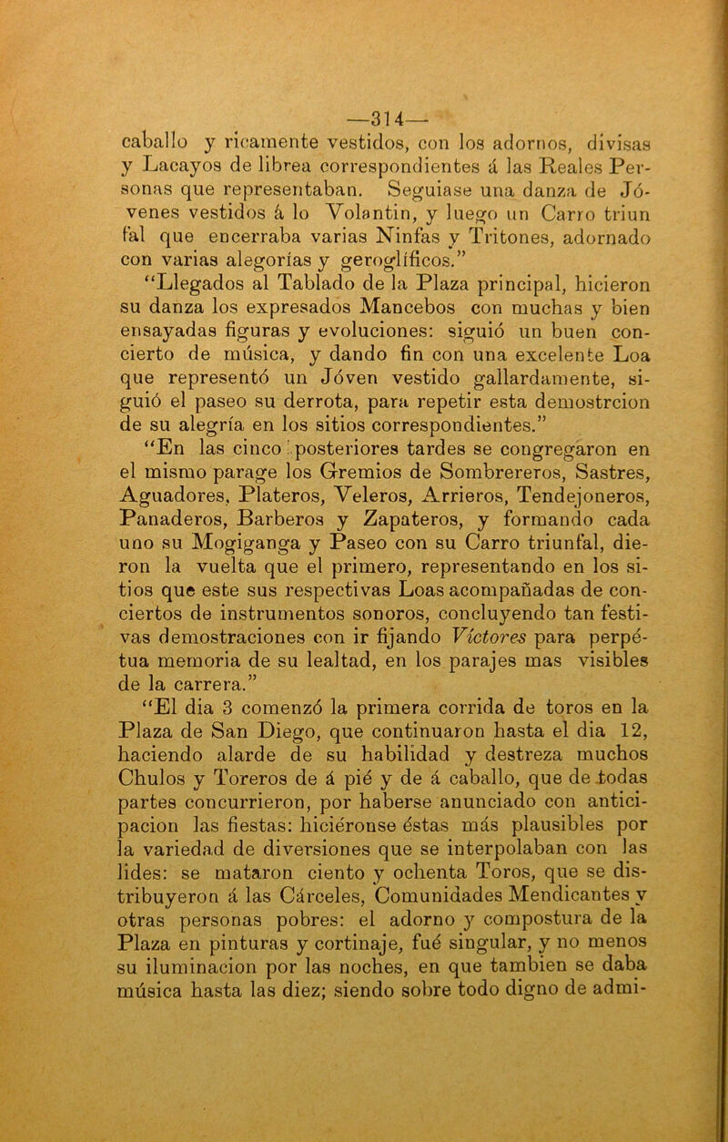 —314— caballo y ricamente vestidos, con los adornos, divisas y Lacayos de librea correspondientes á las Reales Per- sonas que representaban. Seguíase una danza de Jó- venes vestidos á, lo Volantín, y luego un Carro triun tal que encerraba varias Ninfas y Tritones, adornado con varias alegorías y geroglíficos.” “Llegados al Tablado de la Plaza principal, hicieron su danza los expresados Mancebos con muchas y bien ensayadas figuras y evoluciones: siguió un buen con- cierto de música, y dando fin con una excelente Loa que representó un Jóven vestido gallardamente, si- guió el paseo su derrota, para repetir esta demostrcion de su alegría en los sitios correspondientes.” “En las cinco ¡ posteriores tardes se congregaron en el mismo parage los Gremios de Sombrereros, Sastres, Aguadores, Plateros, Veleros, Arrieros, Tendejoneros, Panaderos, Barberos y Zapateros, y formando cada uno su Mogiganga y Paseo con su Carro triunfal, die- ron la vuelta que el primero, representando en los si- tios que este sus respectivas Loas acompañadas de con- ciertos de instrumentos sonoros, concluyendo tan festi- vas demostraciones con ir fijando Víctores para perpe- tua memoria de su lealtad, en los parajes mas visibles de la carrera.” “El dia 3 comenzó la primera corrida de toros en la Plaza de San Diego, que continuaron hasta el dia 12, haciendo alarde de su habilidad y destreza muchos Chulos y Toreros de á pié y de á caballo, que de iodas partes concurrieron, por haberse anunciado con antici- pación las fiestas: hiciéronse éstas más plausibles por la variedad de diversiones que se interpolaban con las lides: se mataron ciento y ochenta Toros, que se dis- tribuyeron á las Cárceles, Comunidades Mendicantes y otras personas pobres: el adorno y compostura de la Plaza en pinturas y cortinaje, fué singular, y no menos su iluminación por las noches, en que también se daba música hasta las diez; siendo sobre todo digno de admi-