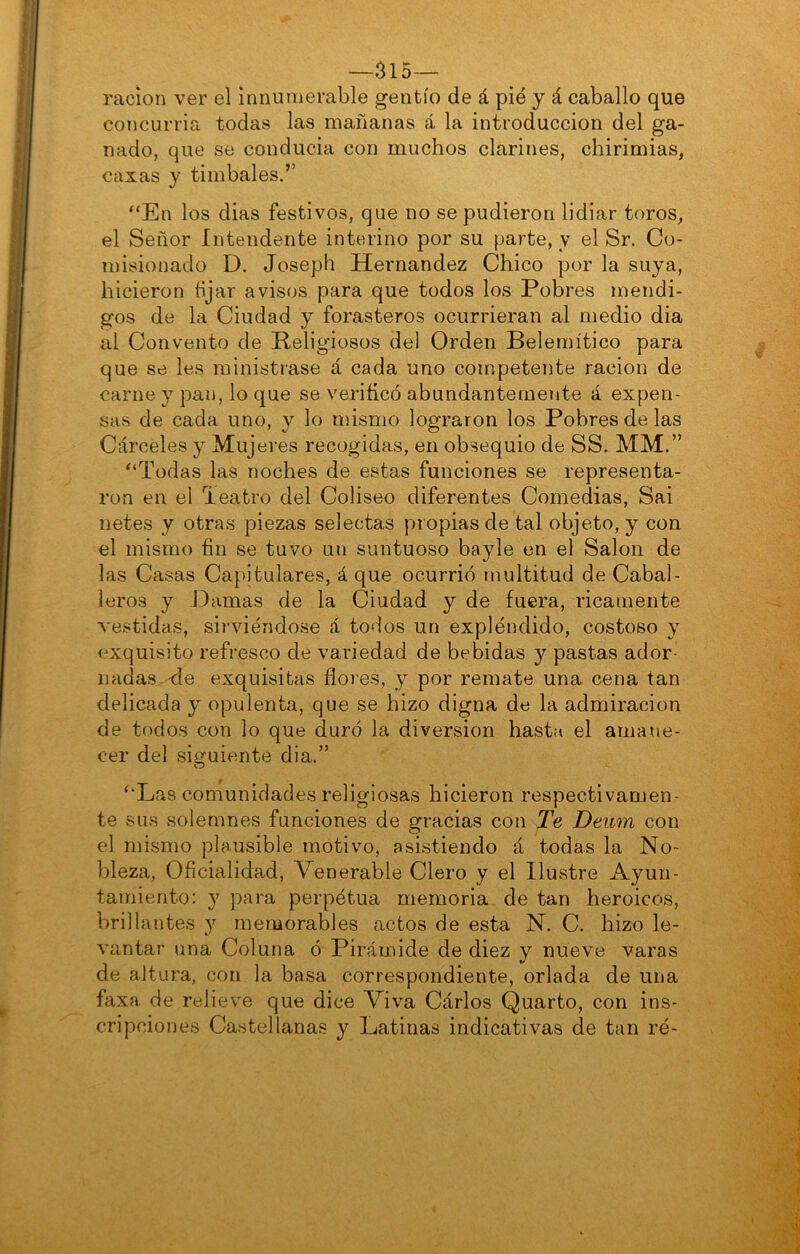 —315— ración ver el innumerable gentío de á pié y á caballo que concurria todas las mañanas á la introducción del ga- nado, que se conducía con muchos clarines, chirimías, caxas y timbales.’’ “En los dias festivos, que no se pudieron lidiar toros, el Señor Intendente interino por su parte, y el Sr. Co- misionado D. Joseph Hernández Chico por la suya, hicieron tijar avisos para que todos los Pobres mendi- gos de la Ciudad y forasteros ocurrieran al medio dia al Convento de Religiosos de! Orden Belemítico para que se les ministrase á cada uno competente ración de carne y pan, lo que se verificó abundantemente á expen- sas de cada uno, y lo mismo lograron los Pobres de las Cárceles y Mujeres recogidas, en obsequio de SS. MM.” “Todas las noches de estas funciones se representa- ron en el Teatro del Coliseo diferentes Comedias, Sai netes y otras piezas selectas propias de tal objeto, y con el mismo fin se tuvo un suntuoso bayle en el Salón de las Casas Ca}u’tulares, á que ocurrió multitud de Cabal- leros y Damas de la Ciudad y de fuera, ricamente vestidas, sii’viéndose á todos un expléndido, costoso y exquisito refresco de variedad de bebidas y pastas ador- nadas,-de exquisitas flores, y por remate una cena tan delicada y opulenta, que se hizo digna de la admiración de todos con lo que duró la diversión hasta el amane- cer del siguiente dia.” “Las comunidades religiosas hicieron respectivamen- te sus solemnes funciones de gracias con Te Deiim con el mismo plausible motivo, asistiendo á todas la No- bleza, Oficialidad, Venerable Clero y el Ilustre Ayun- tamiento: y para perpétua memoria, de tan heroicos, brillantes y memorables actos de esta N. C. hizo le- vantar una Coluna ó Pirámide de diez y nueve varas de altura, con la basa correspondiente, orlada de una faxa de relieve que dice Viva Cárlos Quarto, con ins- cripciones Castellanas y Latinas indicativas de tan ré-